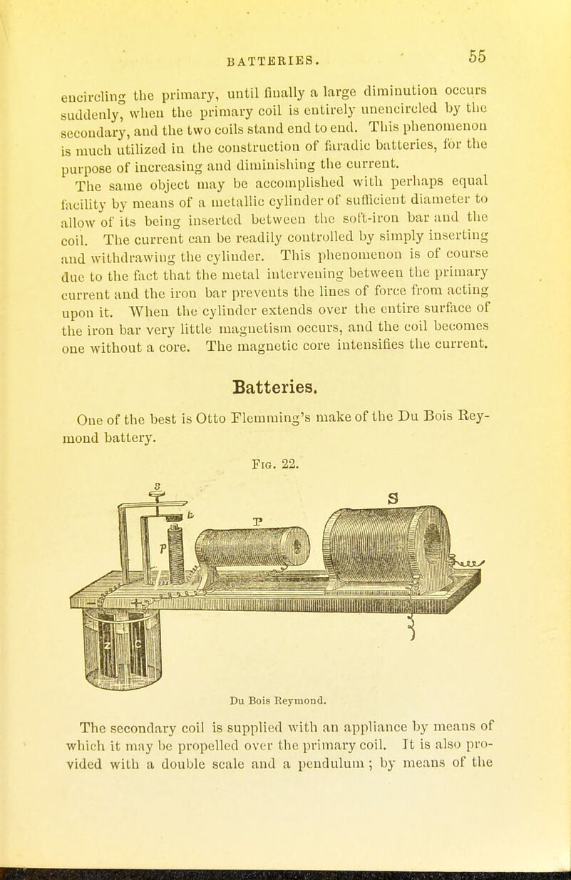 BATTERIES. encircling the primary, until finally a large diminution occurs suddenly when the primary coil is entirely unencircled by the secondary, and the two coils stand end to end. This phenomenon is much utilized in the construction of faradic batteries, for the purpose of increasing and diminishing the current. The same object may be accomplished with perhaps equal facility by means of a metallic cylinder of sufficient diameter to allow of its being inserted between the soft-iron bar and the coil. The current can be readily controlled by simply inserting and withdrawing the cylinder. This phenomenon is of course due to the fact that the metal intervening between the primary current and the iron bar prevents the lines of force from acting upon it. When the cylinder extends over the entire surface of the iron bar very little magnetism occurs, and the coil becomes one without a core. The magnetic core intensifies the current. Batteries. One of the best is Otto Flemming's make of the Du Bois Key- mond battery. Fig. 22. Du Bois Reymond. The secondary coil is supplied with an appliance by means of which it may be propelled over the primary coil. It is also pro- vided with a double scale and a pendulum ; by means of the Kt I