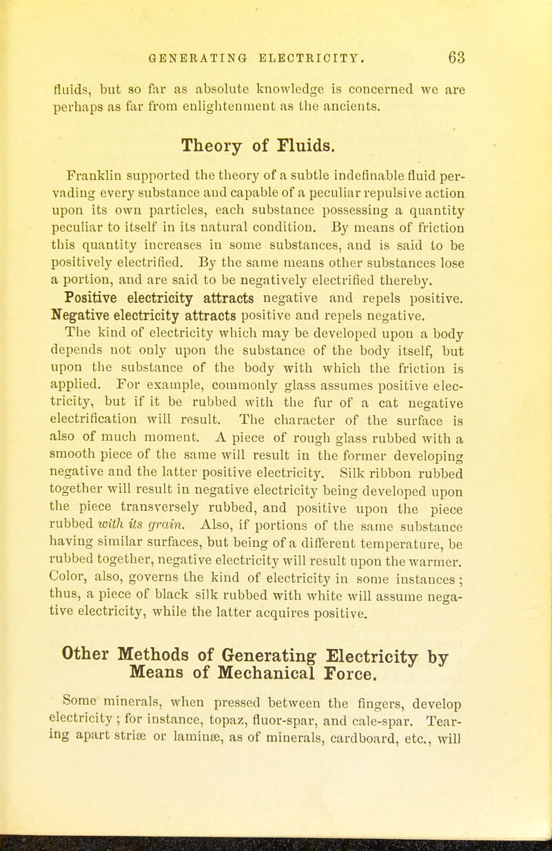 fluids, but so far as absolute knowledge is concerned we are perhaps as far from enlightenment as the ancients. Theory of Fluids. Franklin supported the theory of a subtle indefinable fluid per- vading every substance and capable of a peculiar repulsive action upon its own particles, each substance possessing a quantity peculiar to itself in its natural condition. By means of friction this quantity increases in some substances, aud is said to be positively electrified. By the same means other substances lose a portion, and are said to be negatively electrified thereby. Positive electricity attracts negative and repels positive. Negative electricity attracts positive and repels negative. The kind of electricity which may be developed upon a body depends not only upon the substance of the body itself, but upon the substance of the body with which the friction is applied. For example, commonly glass assumes positive elec- tricity, but if it be rubbed with the fur of a cat negative electrification will result. The character of the surface is also of much moment. A piece of rough glass rubbed with a smooth piece of the same will result in the former developing negative and the latter positive electricity. Silk ribbon rubbed together will result in negative electricity being developed upon the piece transversely rubbed, and positive upon the piece rubbed with its grain. Also, if portions of the same substance having similar surfaces, but being of a different temperature, be rubbed together, negative electricity will result upon the warmer. Color, also, governs the kind of electricity in some instances; thus, a piece of black silk rubbed with white will assume nega- tive electricity, while the latter acquires positive. Other Methods of Generating Electricity by Means of Mechanical Force. Some minerals, when pressed between the fingers, develop electricity ; for instance, topaz, fluor-spar, and cale-spar. Tear- ing apart strife or laminae, as of minerals, cardboard, etc., will