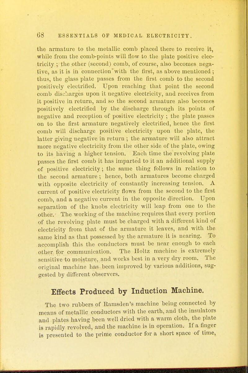 the armature to the metallic comb placed there to receive it, while from the comb-points will flow to the plate positive elec- tricity ; the other (second) comb, of course, also becomes nega- tive, as it is in connection with the first, as above mentioned ; thus, the glass plate passes from the first comb to the second positively electrified. Upon reaching that point the second comb discharges upon it negative electricity, and receives from it positive in return, and so the second armature also becomes positively electrified by the discharge through its points of negative and reception of positive electricity ; the plate passes on to the first armature negatively electrified, hence the first comb will discharge positive electricity upon the plate, the latter giving negative in return ; the armature will also attract more negative electricity from the other side of the plate, owing to its having a higher tension. Each time the revolving plate passes the first comb it has imparted to it an additional supply of positive electricity; the same thing follows in relation to the second armature ; hence, both armatures become charged with opposite electricity of constantly increasing tension. A current of positive electricity flows from the second to the first comb, and a negative current in the opposite direction. Upon separation of the knobs electricity will leap from one to the other.' The working of the machine requires that every portion of the revolving plate must be charged with a different kind of electricity from that of the armature it leaves, and with the same kind as that possessed by the armature it is nearing. To accomplish this the conductors must be near enough to each other for communication. The Holtz machine is extremely sensitive to moisture, and works best in a very dry room. The original machine has been improved by various additions, sug- gested by different observers. Effects Produced by Induction Machine. The two rubbers of Ramsden's machine being connected by means of metallic conductors with the earth, and the insulators and plates having been well dried with a warm cloth, the plate is rapidly revolved, and the machine is in operation. If a finger is presented to the prime conductor for a short space of time,