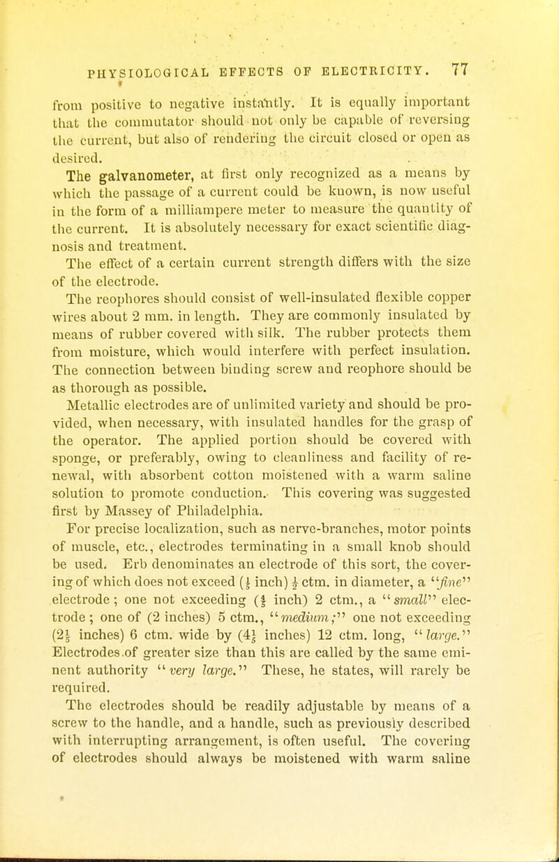 from positive to negative instantly. It is equally important that the commutator should not only be capable of reversing the current, but also of renderiug the circuit closed or open as desired. The galvanometer, at first only recognized as a means by which the passage of a current could be known, is now useful in the form of a milliampere meter to measure the quantity of the current. It is absolutely necessary for exact scientific diag- nosis and treatment. The effect of a certain current strength differs with the size of the electrode. The reophores should consist of well-insulated flexible copper wires about 2 mm. in length. They are commonly insulated by means of rubber covered with silk. The rubber protects them from moisture, which would interfere with perfect insulation. The connection between biuding screw and reophore should be as thorough as possible. Metallic electrodes are of unlimited variety and should be pro- vided, when necessary, with insulated handles for the grasp of the operator. The applied portion should be covered with sponge, or preferably, owing to cleanliness and facility of re- newal, with absorbent cotton moistened with a warm saline solution to promote conduction. This covering was suggested first by Massey of Philadelphia. For precise localization, such as nerve-branches, motor points of muscle, etc., electrodes terminating in a small knob should be used. Erb denominates an electrode of this sort, the cover- ing of which does not exceed inch) h ctm. in diameter, a fine electrode; one not exceeding (£ inch) 2 ctm., a smaZi elec- trode ; one of (2 inches) 5 ctm., medium; one not exceeding (2\ inches) 6 ctm. wide by (4} inches) 12 ctm. long, large. Electrodes .of greater size than this are called by the same emi- nent authority  very large.'''' These, he states, will rarely be required. The electrodes should be readily adjustable by means of a screw to the handle, and a handle, such as previously described with interrupting arrangement, is often useful. The covering of electrodes should always be moistened with warm saline