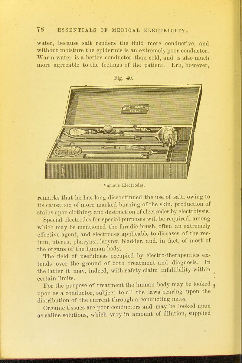 water, because salt renders the fluid more conductive, and without moisture the epidermis is an extremely poor conductor. Warm water is a better conductor than cold, and is also much more agreeable to the feelings of the patient. Erb, however, Fig. 40. Various Electrodes. remarks that he has long discontinued the use of salt, owing to its causation of more marked burning of the skin, production of stains upon clothing, and destruction of electrodes by electrolysis. Special electrodes for special purposes will be required, among which may be mentioned the faradic'brush, often an extremely effective agent, and electrodes applicable to diseases of the rec- tum, uterus, pharynx, larynx, bladder, and, in fact, of most of the organs of the human body. The field of usefulness occupied by electro-therapeutics ex- tends over the ground of both treatment and diagnosis. In the latter it may, indeed, with safety claim infallibility within certain limits. For the purpose of treatment the human body may be looked upon as a conductor, subject to all the laws bearing upon the distribution of the current through a conducting mass. Organic tissues are poor conductors and may be looked upon as saline solutions, which vary in amount of dilution, supplied