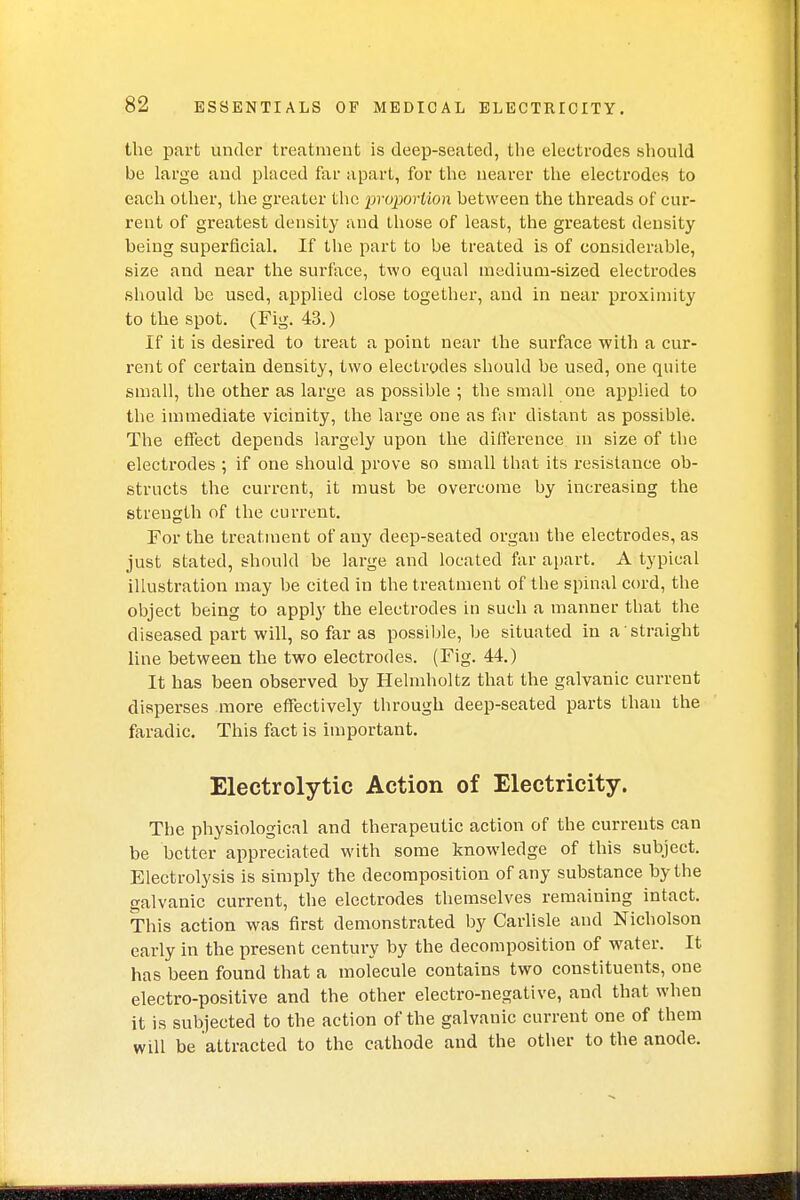 the part under treatment is deep-seated, the electrodes should be large and placed far apart, for the nearer the electrodes to each other, the greater the proportion between the threads of cur- rent of greatest density and those of least, the greatest density being superficial. If the part to be treated is of considerable, size and near the surface, two equal medium-sized electrodes should be used, applied close together, and in near proximity to the spot. (Fig. 43.) If it is desired to treat a point near the surface with a cur- rent of certain density, two electrodes should be used, one quite small, the other as large as possible ; the small one applied to the immediate vicinity, the large one as far distant as possible. The effect depends largely upon the difference in size of the electrodes ; if one should prove so small that its resistance ob- structs the current, it must be overcome by increasing the strength of the current. For the treatment of any deep-seated organ the electrodes, as just stated, should be large and located far apart. A typical illustration may be cited in the treatment of the spinal cord, the object being to apply the electrodes in such a manner that the diseased part will, so far as possible, be situated in a straight line between the two electrodes. (Fig. 44.) It has been observed by Helmholtz that the galvanic current disperses more effectively through deep-seated parts than the faradic. This fact is important. Electrolytic Action of Electricity. The physiological and therapeutic action of the currents can be better appreciated with some knowledge of this subject. Electrolysis is simply the decomposition of any substance by the galvanic current, the electrodes themselves remaining intact. This action was first demonstrated by Carlisle and Nicholson early in the present century by the decomposition of water. It has been found that a molecule contains two constituents, one electro-positive and the other electro-negative, and that when it is subjected to the action of the galvanic current one of them will be attracted to the cathode and the other to the anode.