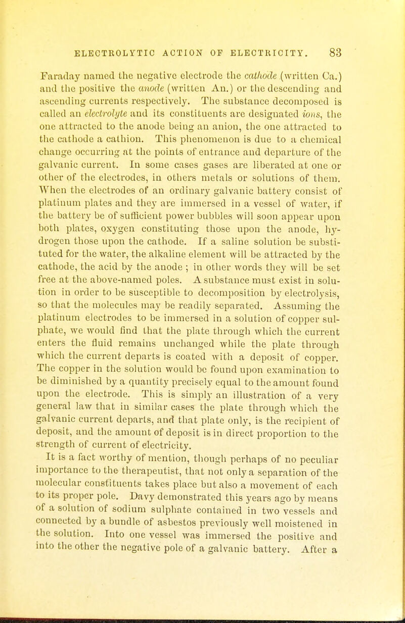 Faraday named the negative electrode the cathode (written Ca.) and the positive the anode (written An.) or the descending and ascending currents respectively. The substance decomposed is called an electrolyte and its constituents are designated ions, the one attracted to the anode being an anion, the one attracted to the cathode a calhion. This phenomenon is due to a chemical change occurring at the points of entrance and departure of the galvanic current. In some cases gases are liberated at one or other of the electrodes, in others metals or solutions of them. When the electrodes of an ordinary galvanic battery consist of platinum plates and they are immersed in a vessel of water, if the battery be of sufficient power bubbles will soon appear upon both plates, oxygen constituting those upon the anode, hy- drogen those upon the cathode. If a saline solution be substi- tuted for the water, the alkaline element will be attracted by the cathode, the acid by the anode ; in other words they will be set free at the above-named poles. A substance must exist in solu- tion in order to be susceptible to decomposition by electrolysis, so that the molecules may be readily separated. Assuming the platinum electrodes to be immersed in a solution of copper sul- phate, we would find that the plate through which the current enters the fluid remains unchanged while the plate through which the current departs is coated with a deposit of copper. The copper in the solution would be found upon examination to be diminished by a quantity precisely equal to the amount found upon the electrode. This is simply an illustration of a very general law that in similar cases the plate through which the galvanic current departs, and that plate only, is the recipient of deposit, and the amount of deposit is in direct proportion to the strength of current of electricity. It is a fact worthy of mention, though perhaps of no peculiar importance to the therapeutist, that not only a separation of the molecular constituents takes place but also a movement of each to its proper pole. Davy demonstrated this years ago by means of a solution of sodium sulphate contained in two vessels and connected by a bundle of asbestos previously well moistened in the solution. Into one vessel was immersed the positive and into the other the negative pole of a galvanic battery. After a