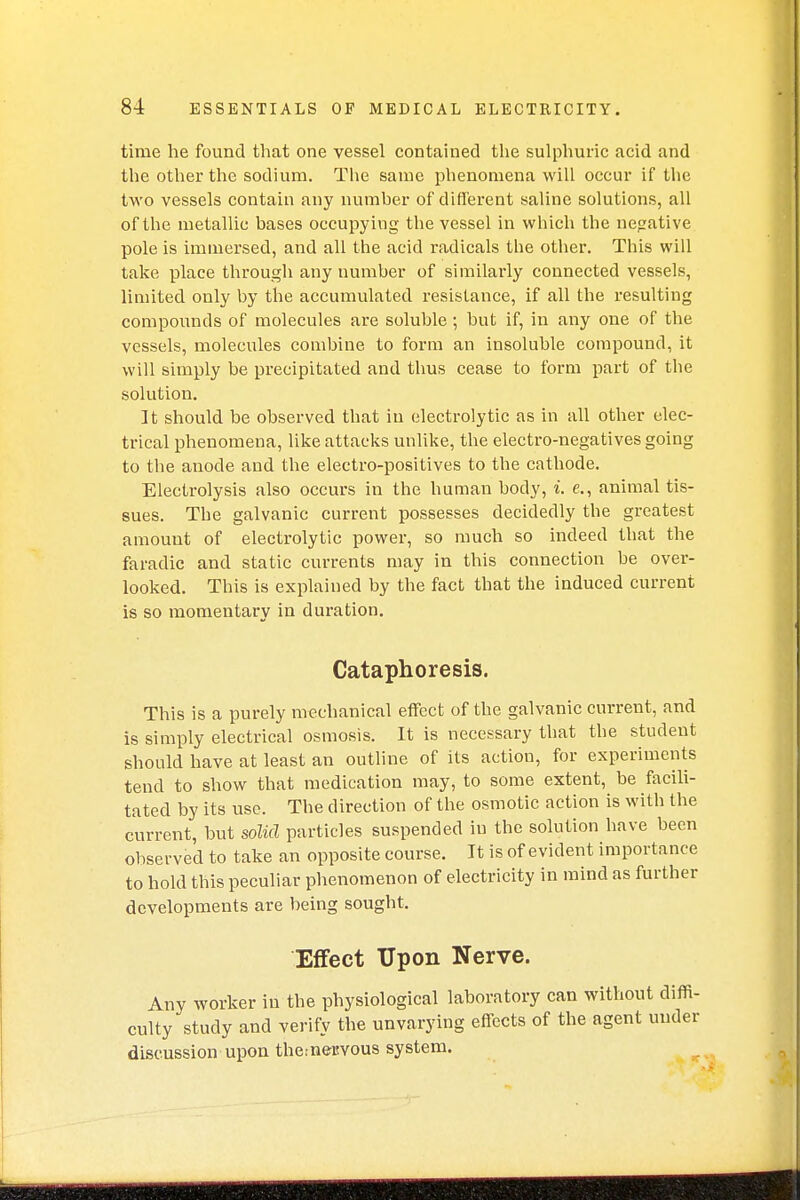 time he found that one vessel contained the sulphuric acid and the other the sodium. The same phenomena will occur if the two vessels contain any number of different saline solutions, all of the metallic bases occupying the vessel in which the negative pole is immersed, and all the acid radicals the other. This will take place through any number of similarly connected vessels, limited only by the accumulated resistance, if all the resulting compounds of molecules are soluble ; but if, in any one of the vessels, molecules combine to form an insoluble compound, it will simply be precipitated and thus cease to form part of the solution. It should be observed that in electrolytic as in all other elec- trical phenomena, like attacks unlike, the electro-negatives going to the anode and the electro-positives to the cathode. Electrolysis also occurs in the human body, i. e., animal tis- sues. The galvanic current possesses decidedly the greatest amount of electrolytic power, so much so indeed that the faradic and static currents may in this connection be over- looked. This is explained by the fact that the induced current is so momentary in duration. Cataphoresis. This is a purely mechanical effect of the galvanic current, and is simply electrical osmosis. It is necessary that the student should have at least an outline of its action, for experiments tend to show that medication may, to some extent, be facili- tated by its use. The direction of the osmotic action is with the current, but solid particles suspended in the solution have been observed to take an opposite course. It is of evident importance to hold this peculiar phenomenon of electricity in mind as further developments are being sought. Effect Upon Nerve. Any worker in the physiological laboratory can without diffi- culty study and verify the unvarying effects of the agent under discussion upon therneuvous system.