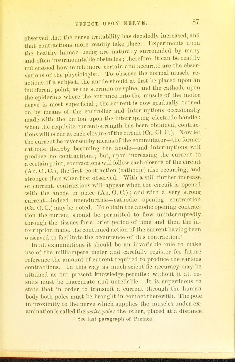 observed that the nerve irritability has decidedly increased, and that contractions more readily take place. Experiments upon the healthy human being are naturally surrounded by many and often insurmountable obstacles ; therefore, it can be readily understood how much more certain and accurate are the obser- vations of the physiologist. To observe the normal muscle re- actions of a subject, the anode should at first be placed upon an indifferent point, as the sternum or spine, and the cathode upon the epidermis where the entrance into the muscle of the motor nerve is most superficial; the current is now gradually turned on by means of the controller and interruptions occasionally made with the button upon the interrupting electrode handle : when the requisite current-strength has been obtained, contrac- tions will occur at each closure of the circuit (Ca. CI. 0.). Now let the current be reversed by means of the commutator—the former cathode thereby becoming the anode—and interruptions will produce no contractions ; but, upon increasing the current to a certain point, contractions will follow each closure of the circuit (An. CI. C), the first contraction (cathodic) also occurring, and stronger than when first observed. With a still further increase of current, contractions will appear when the circuit is opened with the anode in place (An. O. C.) ; and with a very strong current—indeed unendurable—cathodic opening contraction (Ca. O. C.) may be noted. To obtain the anodic opening contrac- tion the current should be permitted to flow uninterruptedly through the tissues for a brief period of time and then the in- terruption made, the continued action of the current having been observed to facilitate the occurrence of this contraction.1 In all examinations it should be an invariable rule to make use of the milliampere meter and carefully register for future reference the amount of current required to produce the various contractions. In this way as much scientific accuracy may be attained as our present knowledge permits ; without it all re- sults must be inaccurate and unreliable. It is superfluous to state that in order to transmit a current through the human body both poles must be brought in contact therewith. The pole in proximity to the nerve which supplies the muscles under ex- amination is called the active pole; the other, placed at a distance 1 See last paragraph of Preface.