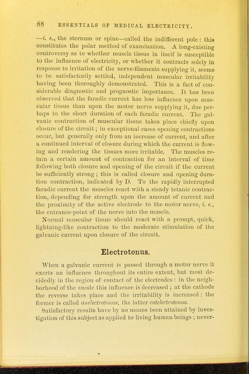 —i. e., the sternum or spine—called the indifferent pole: this constitutes the polar method of examination. A long-existing controversy as to whether muscle tissue in itself is susceptible to the influence of electricity, or whether it contracts solely in response to irritation of the nerve-filaments supplying it, seems to be satisfactorily settled, independent muscular irritability having been thoroughly demonstrated. This is a fact of con- siderable diagnostic and prognostic importance. It has been observed that the faradic current has less influence upon mus- cular tissue than upon the motor nerve supplying it, due per- haps to the short duration of each faradic current. The gal- vanic contraction of muscular tissue takes place chiefly upon closure of the circuit; in exceptional cases opening contractions occur, but generally only from an increase of current, and after a continued interval of closure during which the current is flow- ing and rendering the tissues more irritable. The muscles re- tain a certain amount of contraction for an interval of time following both closure and opening of the circuit if the current be sufficiently strong ; this is called closure and opening dura- tion contraction, indicated by D. To the rapidly interrupted faradic current the muscles react with a steady tetanic contrac- tion, depending for strength upon the amount of current and the proximity of the active electrode to the motor nerve, i. e., the entrance-point of the nerve into the muscle. Normal muscular tissue should react with a prompt, quick, lightning-like contraction to the moderate stimulation of the galvanic current upon closure of the circuit. Electrotonus. When a galvanic current is passed through a motor nerve it exerts an influence throughout its entire extent, but most de- cidedly in the region of contact of the electrodes : in the neigh- borhood of the anode this influence is decreased ; at the cathode the reverse takes place and the irritability is increased : the former is called anelectrotonus, the latter catelectrotonus. Satisfactory results have by no means been attained by inves- tigation of this subject as applied to living human beings ; never-