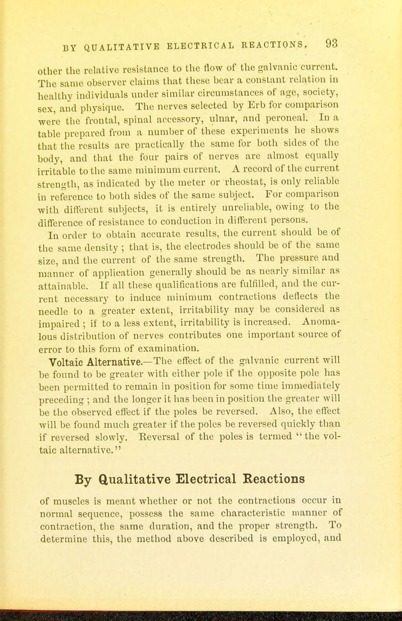 other the relative resistance to the flow of the galvanic current. The same observer claims that these bear a constant relation in healthy individuals under similar circumstances of age, society, sex, and physique. The nerves selected by Erb for comparison were the frontal, spinal accessory, ulnar, and peroneal. In a table prepared from a number of these experiments he shows that the results are practically the same for both sides of the body, and that the four pairs of nerves are almost equally irritable to the same minimum current. A record of the current strength, as indicated by the meter or rheostat, is only reliable in reference to both sides of the same subject. For comparison with different subjects, it is entirely unreliable, owing to the difference of resistance to conduction in different persons. In order to obtain accurate results, the current should be of the same density ; that is, the electrodes should be of the same size, and the current of the same strength. The pressure and manner of application generally should be as nearly similar as attainable. If all these qualifications are fulfilled, and the cur- rent necessary to induce minimum contractions deflects the needle to a greater extent, irritability may be considered as impaired ; if to a less extent, irritability is increased. Anoma- lous distribution of nerves contributes one important source of error to this form of examination. Voltaic Alternative—Tbe effect of the galvanic current will be found to be greater with either pole if the opposite pole has been permitted to remain in position for some time immediately preceding ; and the longer it has been in position the greater will be the observed effect if the poles be reversed. Also, the effect will be found much greater if the poles be reversed quickly than if reversed slowly. Eeversal of the poles is termed the vol- taic alternative. By Qualitative Electrical Reactions of muscles is meant whether or not the contractions occur in normal sequence, possess the same characteristic manner of contraction, the same duration, and the proper strength. To determine this, the method above described is employed, and