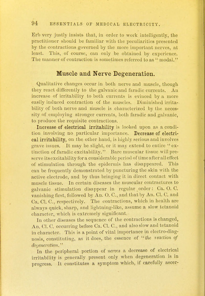 Erb very justly insists that, in order to work intelligently, the practitioner should be familiar with the peculiarities presented by the contractions governed by the more important nerves, at least. This, of course, can only be obtained by experience. The manner of contraction is sometimes referred to as  modal. Muscle and Nerve Degeneration. Qualitative changes occur in both nerve and muscle, though they react differently to the galvanic and faradic currents. An increase of irritability to both currents is evinced by a more easily induced contraction of the muscles. Diminished irrita- bility of both nerve and muscle is characterized by the neces- sity of employing stronger currents, both faradic and galvanic, to produce the requisite contractions. Increase of electrical irritability is looked upon as a condi- tion involving no particular importance. Decrease of electri- cal irritability, on the other hand, is highly serious and involves grave issues. It may be slight, or it may extend to entire ex- tinction of faradic excitability. Bare muscular tissue will pre- serve its excitability for a considerable period of time after all effect of stimulation through the epidermis has disappeared. This can be frequently demonstrated by puncturing the skin with the active electrode, and by thus bringing it in direct contact with muscle tissue. In certain diseases the muscular contractures to galvanic stimulation disappear in regular order: Ca. O. C. vanishing first, followed by An. O. C, and that by An. CI. C. and Ca. CI. C, respectively. The contractions, which in health are always quick, sharp, and lightning-like, assume a slow tetanoid character, which is extremely significant. In other diseases the sequence of the contractions is changed, An. CI. C. occurring before Ca. CI. C, and also slow and tetanoid in character. This is a point of vital importance in electro-diag- nosis, constituting, as it does, the essence of the leaction of degeneration.'''' In the peripheral portion of nerves a decrease of electrical irritability is generally present only when degeneration is in progress. It constitutes a symptom which, if carefully ascer-