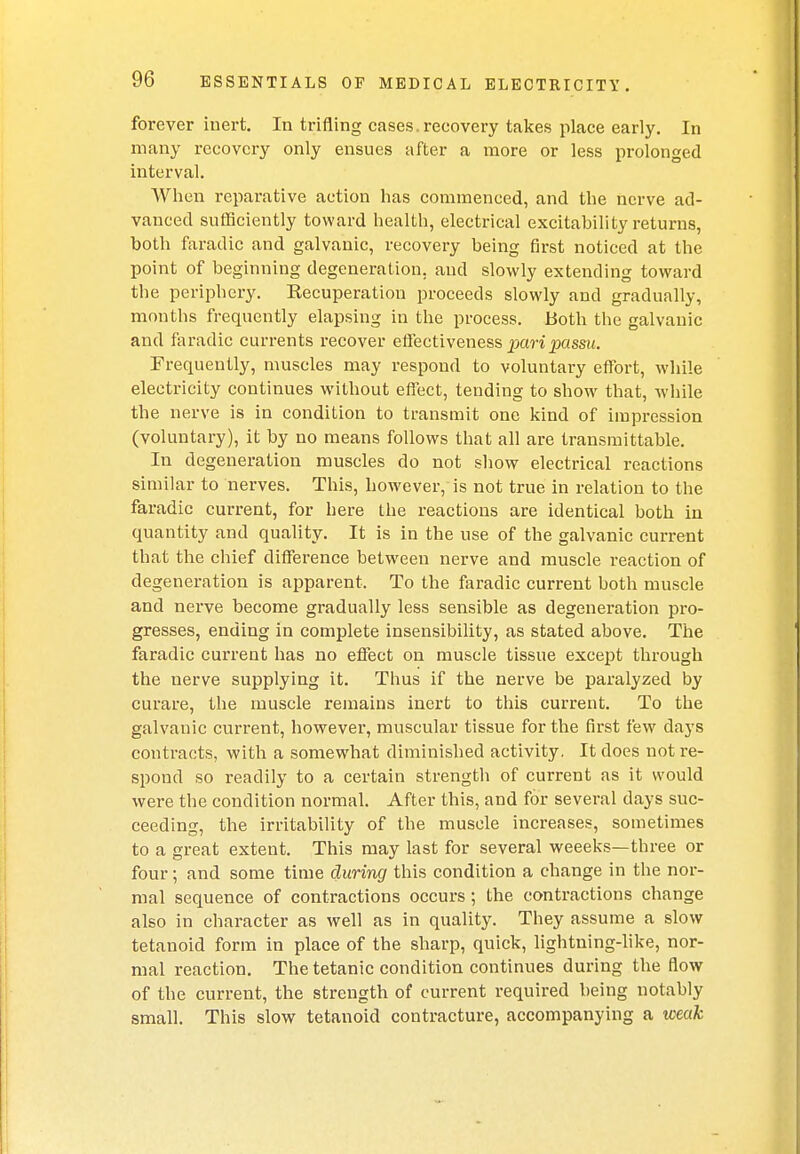 forever inert. In trifling cases, recovery takes place early. In many recovery only ensues after a more or less prolonged interval. When reparative action has commenced, and the nerve ad- vanced sufficiently toward health, electrical excitability returns, both faradic and galvanic, recovery being first noticed at the point of beginning degeneration, and slowly extending toward the periphery. Recuperatiou proceeds slowly and gradually, months frequently elapsing in the process. Both the galvanic and faradic currents recover effectiveness pari passu. Frequently, muscles may respond to voluntary effort, while electricity continues without efl'ect, tending to show that, while the nerve is in condition to transmit one kind of impression (voluntary), it by no means follows that all are transmittable. In degeneration muscles do not show electrical reactions similar to nerves. This, however, is not true in relation to the faradic current, for here the reactions are identical both in quantity and quality. It is in the use of the galvanic current that the chief difference between nerve and muscle reaction of degeneration is apparent. To the faradic current both muscle and nerve become gradually less sensible as degeneration pro- gresses, ending in complete insensibility, as stated above. The faradic current has no effect on muscle tissue except through the nerve supplying it. Thus if the nerve be paralyzed by curare, the muscle remains inert to this current. To the galvanic current, however, muscular tissue for the first few days contracts, with a somewhat diminished activity. It does not re- spond so readily to a certain strength of current as it would were the condition normal. After this, and for several days suc- ceeding, the irritability of the muscle increases, sometimes to a great extent. This may last for several weeeks—three or four; and some time during this condition a change in the nor- mal sequence of contractions occurs ; the contractions change also in character as well as in quality. They assume a slow tetanoid form in place of the sharp, quick, lightning-like, nor- mal reaction. The tetanic condition continues during the flow of the current, the strength of current required being notably small. This slow tetanoid contracture, accompanying a weak