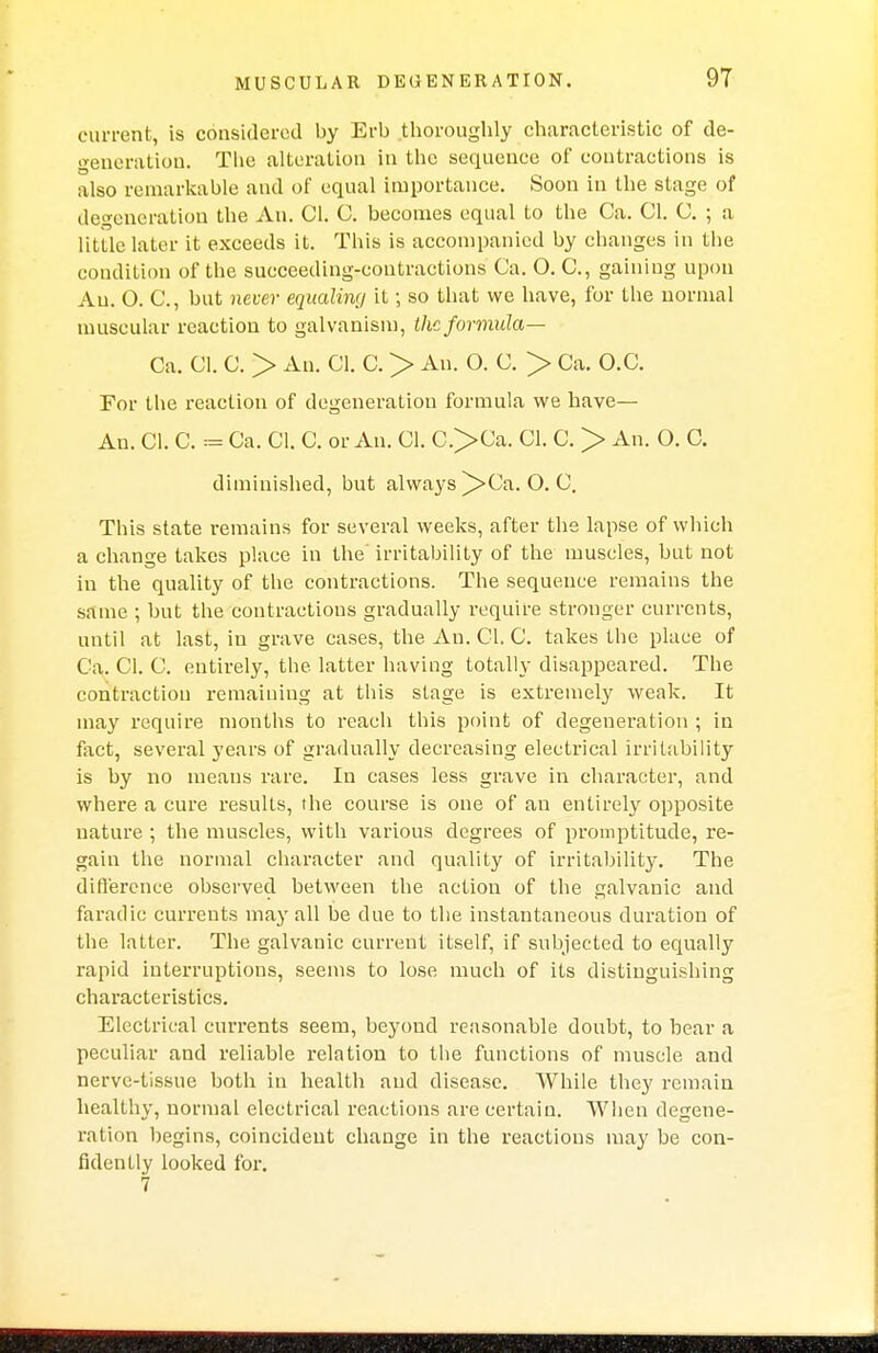 current, is considered by Erb thoroughly characteristic of de- generation. The alteration in the sequence of contractions is also remarkable and of equal importance. Soon in the stage of degeneration the An. CI. C. becomes equal to the Ca. CI. C. ; a little later it exceeds it. This is accompanied by changes in the condition of the succeeding-coutractions Ca. O. C, gaining upon An. O. C, but never equaliwj it; so that we have, for the normal muscular reaction to galvanism, the formula— Ca. CI. C. > An. CI. C. > An. O. C. > Ca. O.C. For the reaction of degeneration formula we have— An. CI. C. = Ca. CI. C. or An. CI. C>Ca. CI. C. > An. O. C. diminished, but always ^>Ca. O.C. This state remains for several weeks, after the lapse of which a change takes place in the' irritability of the muscles, but not in the quality of the contractions. The sequence remains the same ; but the contractions gradually require stronger currents, until at last, in grave cases, the An. CI. C. takes the place of Ca. CI. C. entirely, the latter having totally disappeared. The contraction remaining at this stage is extremely weak. It may require months to reach this point of degeneration ; in fact, several years of gradually decreasing electrical irritability is by no means rare. In cases less grave in character, and where a cure results, the course is one of an entirely opposite nature ; the muscles, with various degrees of promptitude, re- gain the normal character and quality of irritability. The difference observed between the action of the galvanic and faradic currents may all be due to the instantaneous duration of the latter. The galvanic current itself, if subjected to equally rapid interruptions, seems to lose much of its distinguishing characteristics. Electrical currents seem, beyond reasonable doubt, to hear a peculiar and reliable relation to the functions of muscle and nerve-tissue both in health and disease. While they remain healthy, normal electrical reactions are certain. When degene- ration begins, coincident change in the reactions may be con- fidently looked for. 7