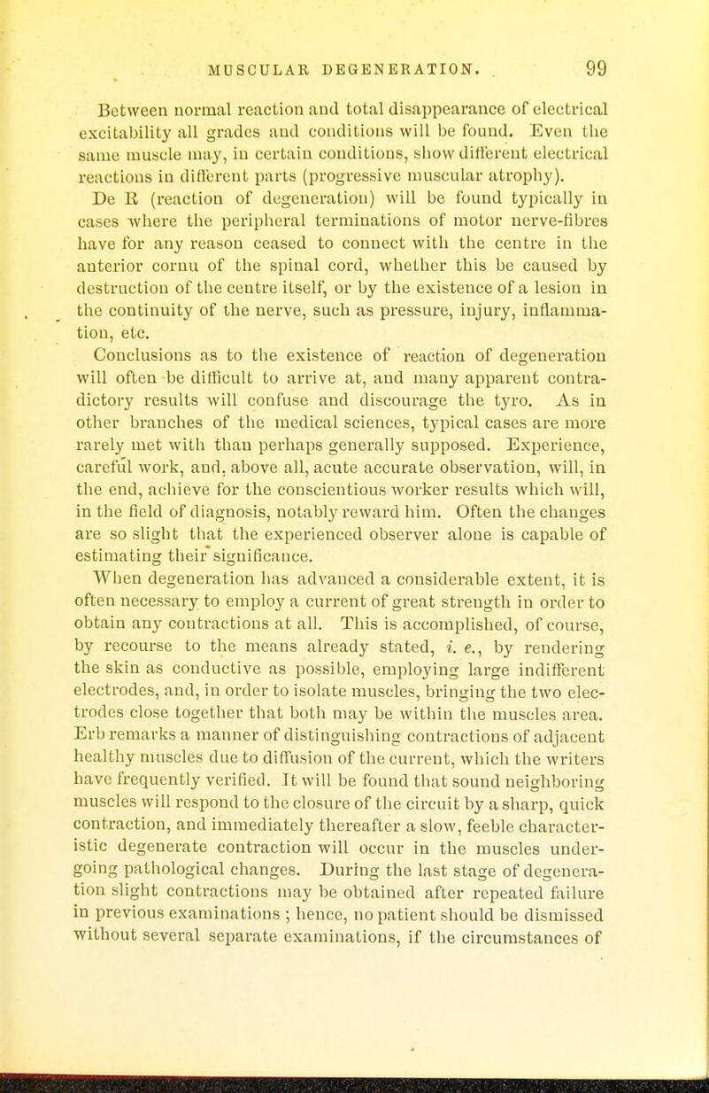 Between normal reaction and total disappearance of electrical excitability all grades and conditions will be found. Even the same muscle may, in certain conditions, show different electrical reactions in different parts (progressive muscular atrophy). De R (reaction of degeneration) will be found typically in cases where the peripheral terminations of motor nerve-fibres have for any reason ceased to connect with the centre in the anterior cornu of the spinal cord, whether this be caused by destruction of the centre itself, or by the existence of a lesion in the continuity of the nerve, such as pressure, injury, inflamma- tion, etc. Conclusions as to the existence of reaction of degeneration will often be difficult to arrive at, and many apparent contra- dictory results will confuse and discourage the tyro. As in other branches of the medical sciences, typical cases are more rarely met with than perhaps generally supposed. Experience, careful work, and. above all, acute accurate observation, will, in the end, achieve for the conscientious worker results which will, in the field of diagnosis, notably reward him. Often the changes are so slight that the experienced observer alone is capable of estimating their significance. When degeneration has advanced a considerable extent, it is often necessary to employ a current of great strength in order to obtain any contractions at all. This is accomplished, of course, by recourse to the means already stated, i. e., by rendering the skin as conductive as possible, employing large indifferent electrodes, and, in order to isolate muscles, bringing the two elec- trodes close together that both may be within the muscles area. Erb remarks a manner of distinguishing contractions of adjacent healthy muscles due to diffusion of the current, which the writers have frequently verified. It will be found that sound neighboring muscles will respond to the closure of the circuit by a sharp, quick contraction, and immediately thereafter a slow, feeble character- istic degenerate contraction will occur in the muscles under- going pathological changes. During the last stage of degenera- tion slight contractions may be obtained after repeated failure in previous examinations ; hence, impatient should be dismissed without several separate examinations, if the circumstances of