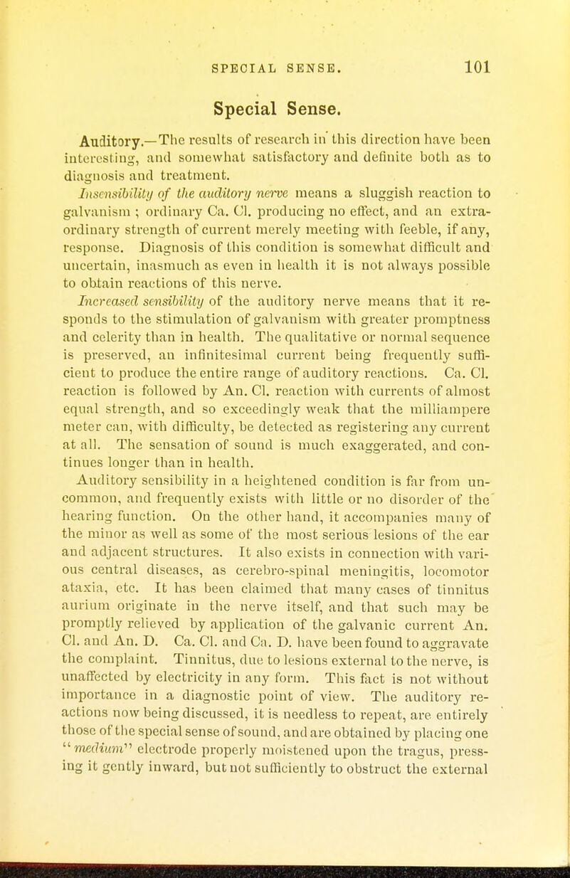 Special Sense. Auditory.—The results of research in this direction have been interesting, and somewhat satisfactory and definite both as to diagnosis and treatment. Insensibility of the auclitory nerve means a sluggish reaction to galvanism ; ordinary Ca. CI. producing no effect, and an extra- ordinary strength of current merely meeting with feeble, if any, response. Diagnosis of this condition is somewhat difficult and uncertain, inasmuch as even in health it is not always possible to obtain reactions of this nerve. Increased sensibility of the auditory nerve means that it re- sponds to the stimulation of galvanism with greater promptness and celerity than in health. The qualitative or normal sequence is preserved, au infinitesimal current being frequently suffi- cient to produce the entire range of auditory reactions. Ca. CI. reaction is followed by An. CI. reaction with currents of almost equal strength, and so exceedingly weak that the milliampere meter can, with difficulty, be detected as registering any current at all. The sensation of sound is much exaggerated, and con- tinues longer than in health. Auditory sensibility in a heightened condition is far from un- common, and frequently exists with little or no disorder of the' hearing function. On the other hand, it accompanies many of the minor as well as some of the most serious lesions of the ear and adjacent structures. It also exists in connection with vari- ous central diseases, as cerebro-spinal meningitis, locomotor ataxia, etc. It has been claimed that many cases of tinnitus aurium originate in the nerve itself, and that such may be promptly relieved by application of the galvanic current An. CI. and An. D. Ca. CI. and Ca. D. have been found to aggravate the complaint. Tinnitus, due to lesions external to the nerve, is unaffected by electricity in any form. This fact is not without importance in a diagnostic point of view. The auditory re- actions now being discussed, it is needless to repeat, are entirely those of the special sense of sound, and are obtained by placing one medium electrode properly moistened upon the tragus, press- ing it gently inward, but not sufficiently to obstruct the external