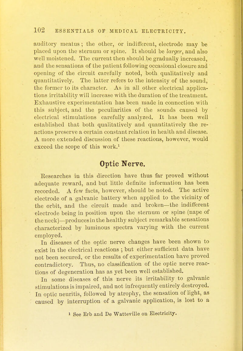 auditory meatus ; the other, or indifferent, electrode may be placed upon the sternum or spine. It should be larger, and also well moistened. The current then should be gradually increased, and the sensations of the patient following occasional closure and opening of the circuit carefully noted, both qualitatively and quantitatively. The latter refers to the intensity of the sound, the former to its character. As in all other electrical applica- tions irritability will increase with the duration of the treatment. Exhaustive experimentation has been made in connection with this subject, and the peculiarities of the sounds caused by electrical stimulations carefully analyzed. It has been well established that both qualitatively and quantitatively the re- actions preserve a certain constant relation in health and disease. A more extended discussion of these reactions, however, would exceed the scope of this work.1 Optic Nerve. Eesearches in this direction have thus far proved without adequate reward, and but little definite information has been recorded. A few facts, however, should be noted. The active electrode of a galvanic battery when applied to the vicinity of the orbit, and the circuit made and broken—the indifferent electrode being in position upon the sternum or spine (nape of the neck)—producesinthe healthy subject remarkable sensations characterized by luminous spectra varying with the current employed. In diseases of the optic nerve changes have been shown to exist in the electrical reactions ; but either sufficient data have not been secured, or the results of experimentation have proved contradictory. Thus, no classification of the optic nerve reac- tions of degeneration has as yet been well established. In some diseases of this nerve its irritability to galvanic stimulations is impaired, and not infrequently entirely destroyed. In optic neuritis, followed by atrophy, the sensation of light, as caused by interruption of a galvanic application, is lost to a i See Erb and De Watteville on Electrioity.
