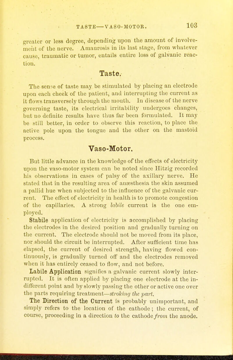 greater or less degree, depending upon the amount of involve- ment of the nerve. Amaurosis in its last stage, from whatever cause, traumatic or tumor, entails entire loss of galvanic reac- tion. Taste. The sense of taste may be stimulated by placing an electrode upon each cheek of the patient, and interrupting the current as it flows transversely through the mouth. In disease of the nerve governing taste, its electrical irritability undergoes changes, but no definite results have thus far been formulated. It may be still better, in order to observe this reaction, to place the active pole upon the tongue and the other on the mastoid process. Vaso-Motor. But little advance in the knowledge of the effects of electricity upon the vaso-motor system can be noted since Hitzig recorded his observations in cases of palsy of the axillary nerve. He stated that in the resulting area of auaesthesia the skin assumed a pallid hue when subjected to the influence of the galvanic cur- rent. The effect of electricity in health is to promote congestion of the capillaries. A strong labile current is the one em- ployed. Stabile application of electricity is accomplished by placing the electrodes in the desired position and gradually turning on the current. The electrode should not be moved from its place, nor should the circuit be interrupted. After sufficient time has elapsed, the current of desired strength, having flowed con- tinuously, is gradually turned off and the electrodes removed when it has eutirely ceased to flow, and not before. Labile Application signifies a galvanic current slowly inter- rupted. It is often applied by placing one electrode at the in- different point and by slowly passing the other or active one over the parts requiring treatment—stroking the part. The Direction of the Current is probably unimportant, and simply refers to the location of the cathode; the current, of course, proceeding in a direction to the cathode/rom the anode.