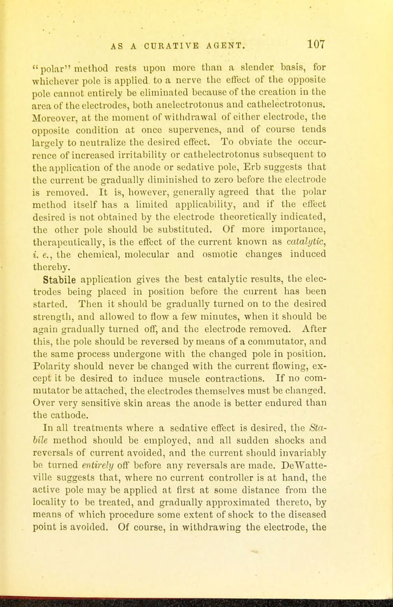  polar method rests upon more than a slender basis, for whichever pole is applied to a nerve the effect of the opposite pole cannot entirely he eliminated because of the creation in the area of the electrodes, hoth anelectrotonus and cathelectrotonus. Moreover, at the moment of withdrawal of either electrode, the opposite condition at once supervenes, and of course tends largely to neutralize the desired effect. To obviate the occur- rence of increased irritability or cathelectrotonus subsequent to the application of the anode or sedative pole, Erb suggests that the current be gradually diminished to zero before the electrode is removed. It is, however, generally agreed that the polar method itself has a limited applicability, and if the effect desired is not obtained by the electrode theoretically indicated, the other pole should be substituted. Of more importance, therapeutically, is the effect of the current known as catalytic, i. e., the chemical, molecular and osmotic changes induced thereby. Stabile application gives the best catalytic results, the elec- trodes being placed in position before the current has been started. Then it should be gradually turned on to the desired strength, and allowed to flow a few minutes, when it should be again gradually turned off, and the electrode removed. After this, the pole should be reversed by means of a commutator, and the same process undergone with the changed pole in position. Polarity should never be changed with the current flowing, ex- cept it be desired to induce muscle contractions. If no com- mutator be attached, the electrodes themselves must be cbanged. Over very sensitive skin areas the anode is better endured than the cathode. In all treatments where a sedative effect is desired, the Sta- bile method should be employed, and all sudden shocks and reversals of current avoided, and the current should invariably be turned entirely off before any reversals are made. DeWatte- ville suggests that, where no current controller is at hand, the active pole may be applied at first at some distance from the locality to be treated, and gradually approximated thereto, by means of which procedure some extent of shock to the diseased point is avoided. Of course, in withdrawing the electrode, the