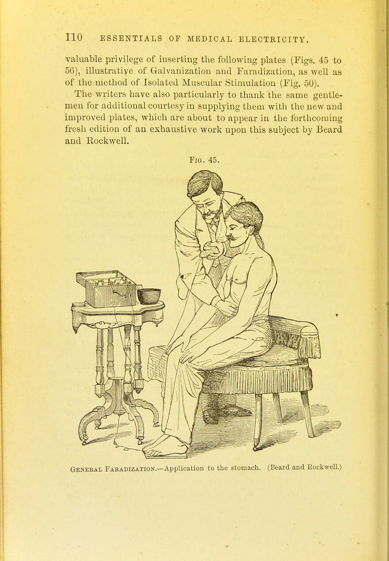 valuable privilege of inserting the following plates (Figs. 45 to 56), illustrative of Galvanization and Faradization, as well as of the method of Isolated Muscular Stimulation (Fig. 50). The writers have also particularly to thank the same gentle- men for additional courtesy in supplying them with the new and improved plates, which are about to appear in the forthcoming fresh edition of an exhaustive work upon this subject by Beard and Eockwell. Fig. 45. General Faradization.—Application to the stomach. (Beard and Eockwell.)