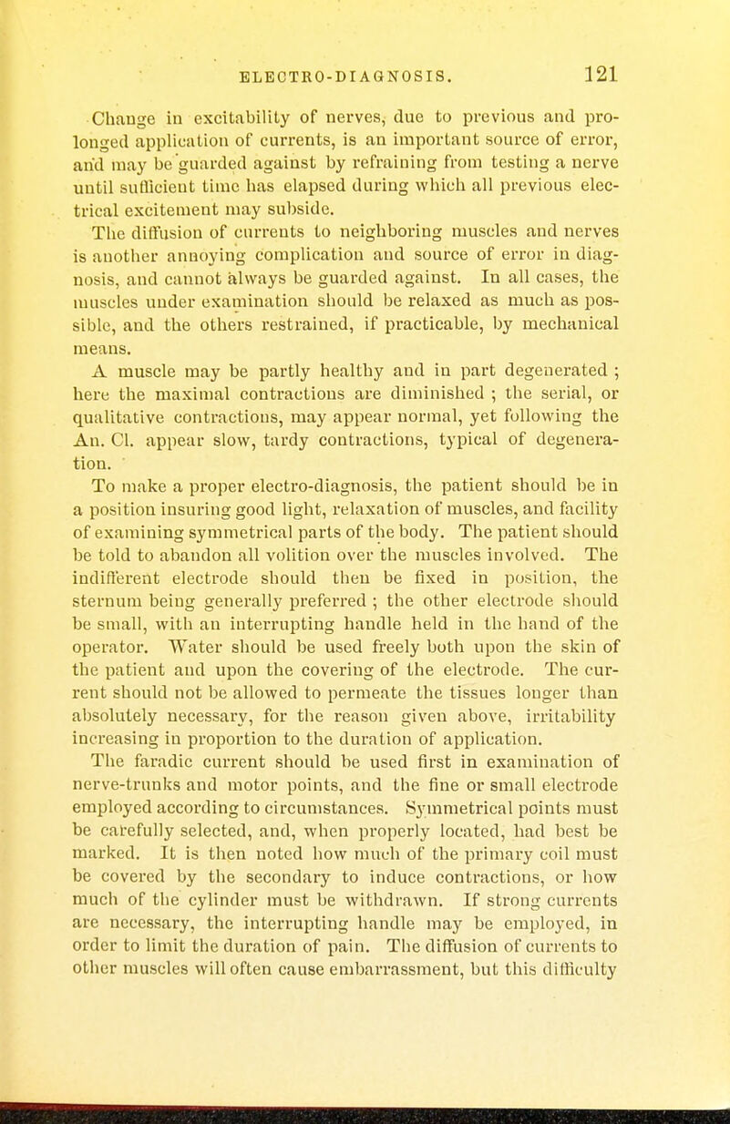 Change in excitability of nerves, due to previous and pro- longed application of currents, is an important source of error, arid may be guarded against by refraining from testing a nerve until suflicieut time has elapsed during which all previous elec- trical excitemeut may subside. The diffusion of currents to neighboring muscles and nerves is another annoying complication and source of error in diag- nosis, and cannot always be guarded against. In all cases, the muscles under examination should be relaxed as much as pos- sible, and the others restrained, if practicable, by mechanical means. A muscle may be partly healthy and in part degenerated ; here the maximal contractions are diminished ; the serial, or qualitative contractions, may appear normal, yet following the An. CI. appear slow, tardy contractions, typical of degenera- tion. To make a proper electro-diagnosis, the patient should be in a position insuring good light, relaxation of muscles, and facility of examining symmetrical parts of the body. The patient should be told to abandon all volition over the muscles involved. The indifferent electrode should then be fixed in position, the sternum being generally preferred ; the other electrode should be small, with an interrupting handle held in the hand of the operator. Water should be used freely both upon the skin of the patient and upon the covering of the electrode. The cur- rent should not be allowed to permeate the tissues longer than absolutely necessary, for the reason given above, irritability increasing in proportion to the duration of application. The faradic current should be used first in examination of nerve-trunks and motor points, and the fine or small electrode employed according to circumstances. Symmetrical points must be carefully selected, and, when properly located, had best be marked. It is then noted how much of the primary coil must be covered by the secondary to induce contractions, or how much of the cylinder must be withdrawn. If strong currents are necessary, the interrupting handle may be employed, in order to limit the duration of pain. The diffusion of currents to other muscles will often cause embarrassment, but this difficulty