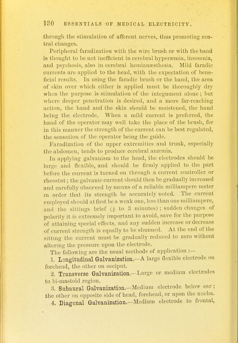 through the stimulation of afferent nerves, thus promoting cen- tral changes. Peripheral faradization with the wire brush or with the hand is thought to be not inefficient in cerebral hypersemia, insomnia, and psychosis, also in cerebral hemianesthesia. Mild faradie currents are applied to the head, with the expectation of bene- ficial results. In using the faradie brush or the hand, the area of skin over which either is applied must be thoroughly dry when the purpose is stimulation of the integument alone; but where deeper penetration is desired, and a more far-reaching action, the hand and the skin should be moistened, the- hand being the electrode. When a mild current is preferred, the hand of the operator may well take the place of the brush, for in this manner the strength of the current can be best regulated, the sensation of the operator being the guide. Faradization of the upper extremities and trunk, especially the abdomen, tends to produce cerebral anaemia. In applying galvanism to the head, the electrodes should be large and flexible, and should be firmly applied to the part before the current is turned on through a current controller or rheostat; the galvanic current should then be gradually increased and carefully observed by means of a reliable milliampere meter in order that its strength be accurately noted. The current employed should at first be a weak one, less than one milliampere, and the sittings brief Q to 3 minutes) ; sudden changes of polarity it is extremely important to avoid, save for the purpose of attaining special effects, and any sudden increase or decrease of current strength is equally to be shunned. At the end of the sitting the current must be gradually reduced to zero without altering the pressure upon the electrode. The following are the usual methods of application :— 1. Longitudinal Galvanization—A large flexible electrode on forehead, the other on occiput. 2. Transverse Galvanization—Large or medium electrodes to bi-mastoid region. 3. Subaural Galvanization.—Medium electrode below ear; the other on opposite side of head, forehead, or upon the nucha. 4. Diagonal Galvanization—Medium electrode to frontal,