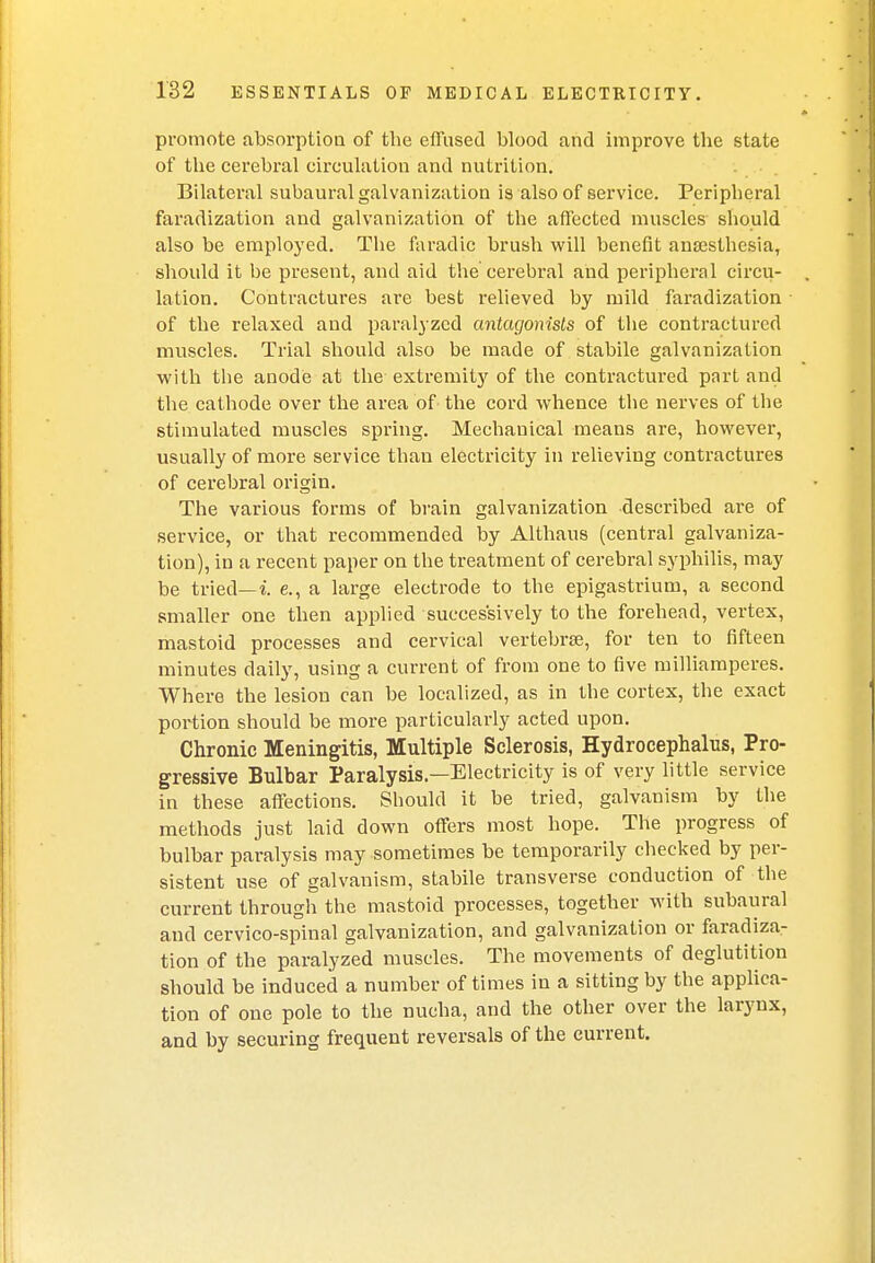 promote absorption of the effused blood and improve the state of the cerebral circulation and nutrition. Bilateral subaural galvanization is also of service. Peripheral faradization and galvanization of the affected muscles should also be employed. The faradic brush will benefit anaesthesia, should it be present, and aid the cerebral and peripheral circu- lation. Contractures are best relieved by mild faradization of the relaxed and paralyzed antagonists of the contractured muscles. Trial should also be made of stabile galvanization with the anode at the extremity of the contractured part and the cathode over the area of the cord whence the nerves of the stimulated muscles spring. Mechanical means are, however, usually of more service than electricity in relieving contractures of cerebral origin. The various forms of brain galvanization described are of service, or that recommended by Althaus (central galvaniza- tion), in a recent paper on the treatment of cerebral syphilis, may be tried—i. e., a large electrode to the epigastrium, a second smaller one then applied successively to the forehead, vertex, mastoid processes and cervical vertebra?, for ten to fifteen minutes daily, using a current of from one to five milliamperes. Where the lesion can be localized, as in the cortex, the exact portion should be more particularly acted upon. Chronic Meningitis, Multiple Sclerosis, Hydrocephalus, Pro- gressive Bulbar Paralysis—Electricity is of very little service in these affections. Should it be tried, galvanism by the methods just laid down offers most hope. The progress of bulbar paralysis may sometimes be temporarily checked by per- sistent use of galvanism, stabile transverse conduction of the current through the mastoid processes, together with subaural and cervico-spinal galvanization, and galvanization or faradiza- tion of the paralyzed muscles. The movements of deglutition should be induced a number of times in a sitting by the applica- tion of one pole to the nucha, and the other over the larynx, and by securing frequent reversals of the current.