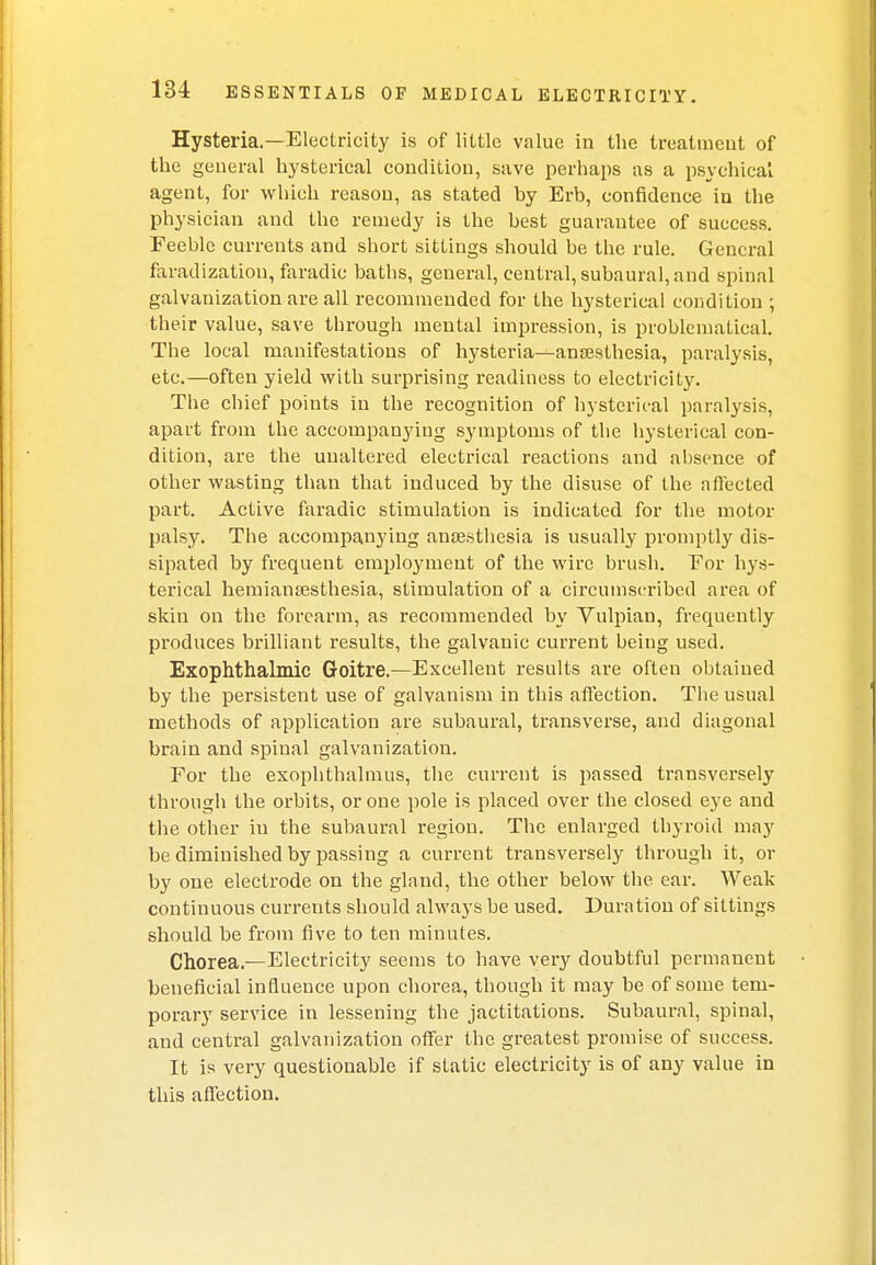 Hysteria.—Electricity is of little value in the treatment of the general hysterical condition, save perhaps as a psychical agent, for which reason, as stated by Erb, confidence in the physician and the remedy is the best guarantee of success. Feeble currents and short sittings should be the rule. General faradization, faradic baths, general, central, subaural, and spinal galvanization are all recommended for the hysterical condition ; their value, save through mental impression, is problematical. The local manifestations of hysteria^ansesthesia, paralysis, etc.—often yield with surprising readiness to electricity. The chief points in the recognition of hysterical paralysis, apart from the accompanying symptoms of the hysterical con- dition, are the unaltered electrical reactions and absence of other wasting than that induced by the disuse of the affected part. Active faradic stimulation is indicated for the motor palsy. The accompanying anaesthesia is usually promptly dis- sipated by frequent employment of the wire brush. For hys- terical hemianajsthesia, stimulation of a circumscribed area of skin on the forearm, as recommended by Vulpian, frequently produces brilliant results, the galvanic current being used. Exophthalmic Goitre.—Excellent results are often obtained by the persistent use of galvanism in this affection. The usual methods of application are subaural, transverse, and diagonal brain and spinal galvanization. For the exophthalmus, the current is passed transversely through the orbits, or one pole is placed over the closed eye and the other iu the subaural region. The enlarged thyroid may be diminished by passing a current transversely through it, or by one electrode on the gland, the other below the ear. Weak continuous curreuts should always be used. Duration of sittings should be from five to ten minutes. Chorea.—Electricity seems to have very doubtful permanent beneficial influence upon chorea, though it may be of some tem- porary service in lessening the jactitations. Subaural, spinal, and central galvanization offer the greatest promise of success. It is very questionable if static electricity is of any value in this affection.