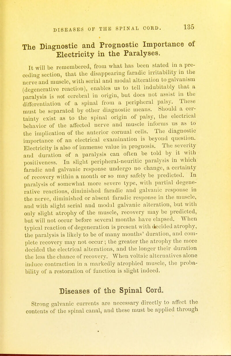 DISEASES OF THE SPINAL CORD. The Diagnostic and Prognostic Importance of Electricity in the Paralyses. It will be remembered, from what has been stated in a pre- ceding section, that the disappearing faradic irritability in the nerveaud muscle, with serial and modal alteration to galvanism (degenerative reaction), enables us to tell indubitably that a paralysis is not cerebral in origin, but does not assist in the differentiation of a spinal from a peripheral palsy. These must be separated by other diagnostic means. Should a cer- tainty exist as to the spinal origin of palsy, the electrical behavior of the affected nerve and muscle informs us as to the implication of the anterior cornual cells. The diagnostic importance of an electrical examination is beyond question. Electricity is also of immense value in prognosis. The severity and duration of a paralysis can often be told by it with positiveness. In slight peripheral-neuritic paralysis in which faradic and galvanic response undergo no change, a certainty of recovery within a month or so may safely be predicted. In paralysis of somewhat more severe type, with partial degene- rative reactions, diminished faradic and galvanic response in the nerve, diminished or absent faradic response in the muscle, and with slight serial and modal galvanic alteration, but with only slight atrophy of the muscle, recovery may be predicted, but wilf not occur before several months have elapsed. When typical reaction of degeneration is present with decided atrophy, the paralysis is likely to be of many months' duration, and com- plete recovery may not occur ; the greater the atrophy the more decided the electrical alterations, and the longer their duration the less the chance of recovery. When voltaic alternatives alone induce contraction in a markedly atrophied muscle, the proba- bility of a restoration of function is slight indeed. Diseases of the Spinal Cord. Strong galvanic currents are necessary directly to affect the contents of the spinal canal, and these must be applied through