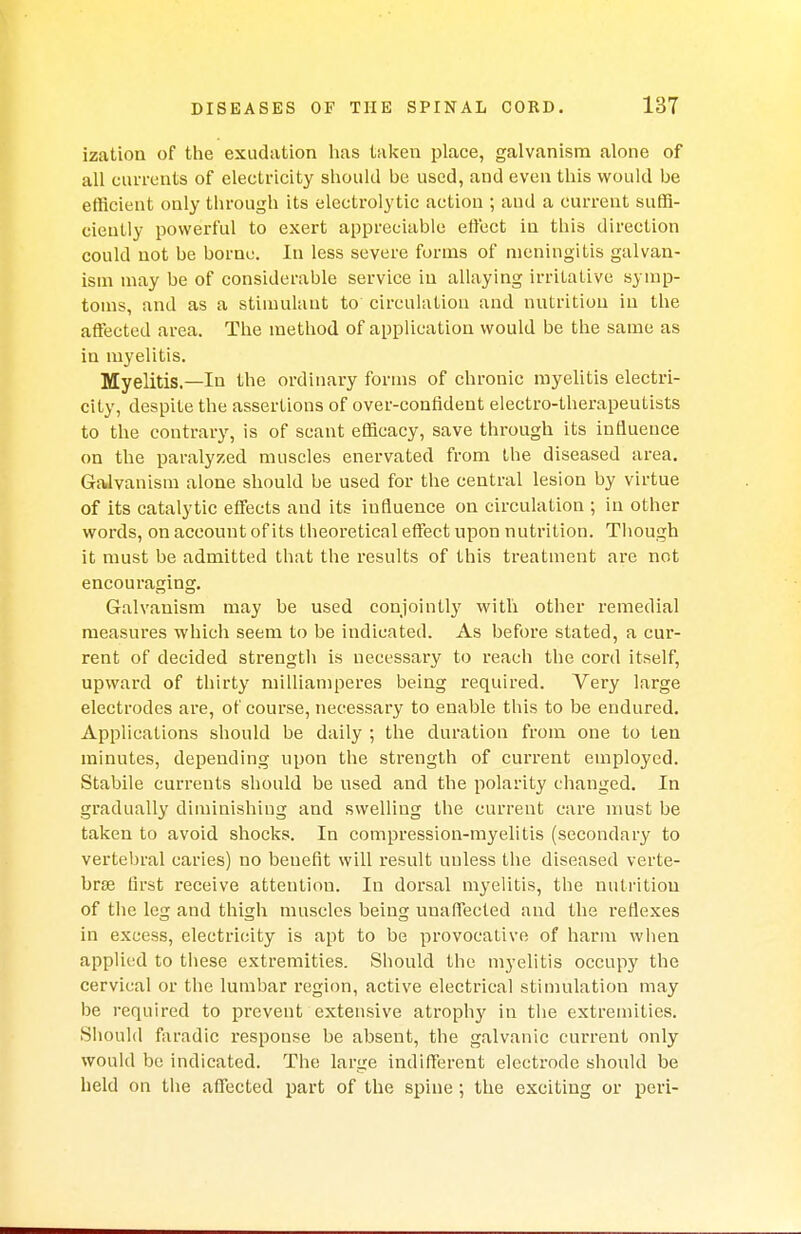 ization of the exudation has taken place, galvanism alone of all currents of electricity should be used, and even this would be efficient only through its electrolytic action ; and a current suffi- ciently powerful to exert appreciable effect in this direction could not be borne. In less severe forms of meningitis galvan- ism may be of considerable service in allaying irritative symp- toms, and as a stimulant to circulation and nutrition in the affected area. The method of application would be the same as in myelitis. Myelitis.—In the ordinary forms of chronic myelitis electri- city, despite the assertions of over-confident electro-therapeutists to the contrary, is of scant efficacy, save through its influence on the paralyzed muscles enervated from the diseased area. Galvanism alone should be used for the central lesion by virtue of its catalytic effects and its influence on circulation ; in other words, on account of its theoretical effect upon nutrition. Though it must be admitted that the results of this treatment are not encouraging. Galvanism may be used conjointly with other remedial measures which seem to be indicated. As before stated, a cur- rent of decided strength is necessary to reach the cord itself, upward of thirty milliamperes being required. Very large electrodes are, of course, necessary to enable this to be endured. Applications should be daily ; the duration from one to ten minutes, depending upon the strength of current employed. Stabile currents should be used and the polarity changed. In gradually diminishing and swelling the current care must be taken to avoid shocks. In compression-myelitis (secondary to vertebral caries) no beuefit will result unless the diseased verte- brae first receive attention. In dorsal myelitis, the nutrition of the leg and thigh muscles being unaffected and the reflexes in excess, electricity is apt to be provocative of harm when applied to these extremities. Should the myelitis occupy the cervical or the lumbar region, active electrical stimulation may be required to prevent extensive atrophy in the extremities. Should faradic response be absent, the galvanic current only would be indicated. The large indifferent electrode should be held on the affected part of the spine; the exciting or peri-