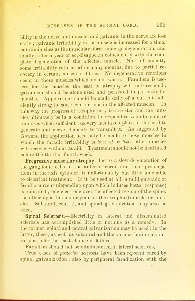bility iu the nerve aud muscle, and galvanic in the nerve are lost early ; galvanic irritability iu the muscle is increased for a time, but diminishes as the muscular fibres undergo degeneration, aud finally, after a year or. so, disappears coincideutly with the com- plete degeneration of the affected muscle. Not infrequently some irritability returns after many months, due to partial re- covery in certain muscular fibres. No degenerative reactions occur in -those muscles'which do not waste. Faradism is use- less, for the muscles the seat of atrophy will not-respond; galvanism should be alone used and persisted in patiently for months. Applications should be made daily of a current suffi- ciently strong to cause contractions in the affected muscles. Iu this way the progress of atrophy may be arrested and the mus- cles ultimately be in a condition to respond to voluntary nerve impulses when sufficient recovery has taken place in the cord to generate and nerve elements to transmit it. As suggested by Gowers, the application need only be made to those muscles in which the faradic irritability is lowered or lost; other muscles will recover without its aid. Treatment should not be instituted before the third or fourth week. Progressive muscular atrophy, due to a slow degeneration of the ganglionic cells in the anterior cornu and their prolonga- tions in the axis cylinder, is unfortunately but little amenable to electrical treatment. If it be used at all, a mild galvauic or faradic current (depending upon which induces better response) is indicated ; one electrode over the affected region of the spine, the other upon the motor-point of the atrophied muscle or mus- cles. Subaural, central, and spinal galvanization may also be tried. Spinal Sclerosis.—Electricity in lateral and disseminated sclerosis has accomplished little or nothing as a remedy. In the former, spinal aud central galvanization may be used ; in the latter, these, as well as subaural and the various brain galvani- zations, offer the least chance of failure. Faradism should not be administered in lateral sclerosis. True cases of posterior sclerosis have been reported cured by spinal galvanization ; also by peripheral faradization with the