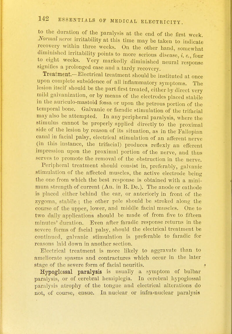 to the duration of the paralysis at the end of the first week Normal nerve irritability at this time may be taken to indicate recovery within three weeks. On the other hand, somewhat diminished irritability points to more serious disease, i e four to eight weeks. Very markedly diminished neural response signifies a prolonged case and a tardy recovery. Treatment—Electrical treatment should be instituted at once upon complete subsidence of all inflammatory symptoms. The lesion itself should be the part first treated, either by direct very mild galvanization, or by means of the electrodes placed stabile in the auriculo-mastoid fossa or upon the petrous portion of the temporal bone. Galvanic or faradic stimulation of the trifacial may also be attempted. In any peripheral paralysis, where the stimulus cannot be properly applied directly to the proximal side of the lesion by reason of its situation, as in the Fallopian canal in facial palsy, electrical stimulation of an afferent nerve (in this instance, the trifacial) produces reflexly an efferent impression upon the proximal portion of the nerve, and thus serves to promote the removal of the obstruction in the nerve. Peripheral treatment should consist in, preferably, galvanic stimulation of the affected muscles, the active electrode bein the one from which the best response is obtained with a mini- mum strength of current (An. in R. De.). The anode or cathode is placed either behind the ear, or anteriorly in front of the zygoma, stabile ; the other pole should be stroked along the course of the upper, lower, and middle facial muscles. One to two daily applications should be made of from five to fifteen minutes' duration. Even after faradic response returns in the severe forms of facial palsy, should the electrical treatment be continued, galvanic stimulation is preferable to faradic for reasons laid down in another section. Electrical treatment is more likely to aggravate than to ameliorate spasms and contractures which occur in the later stage of the severe form of facial neuritis. i Hypoglossal paralysis is usually a symptom of bulbar paralysis, or of cerebral hemiplegia. In cerebral hypoglossal paralysis atrophy of the tongue and electrical alterations do not, of course, ensue. In nuclear or infra-nuclear paralysis