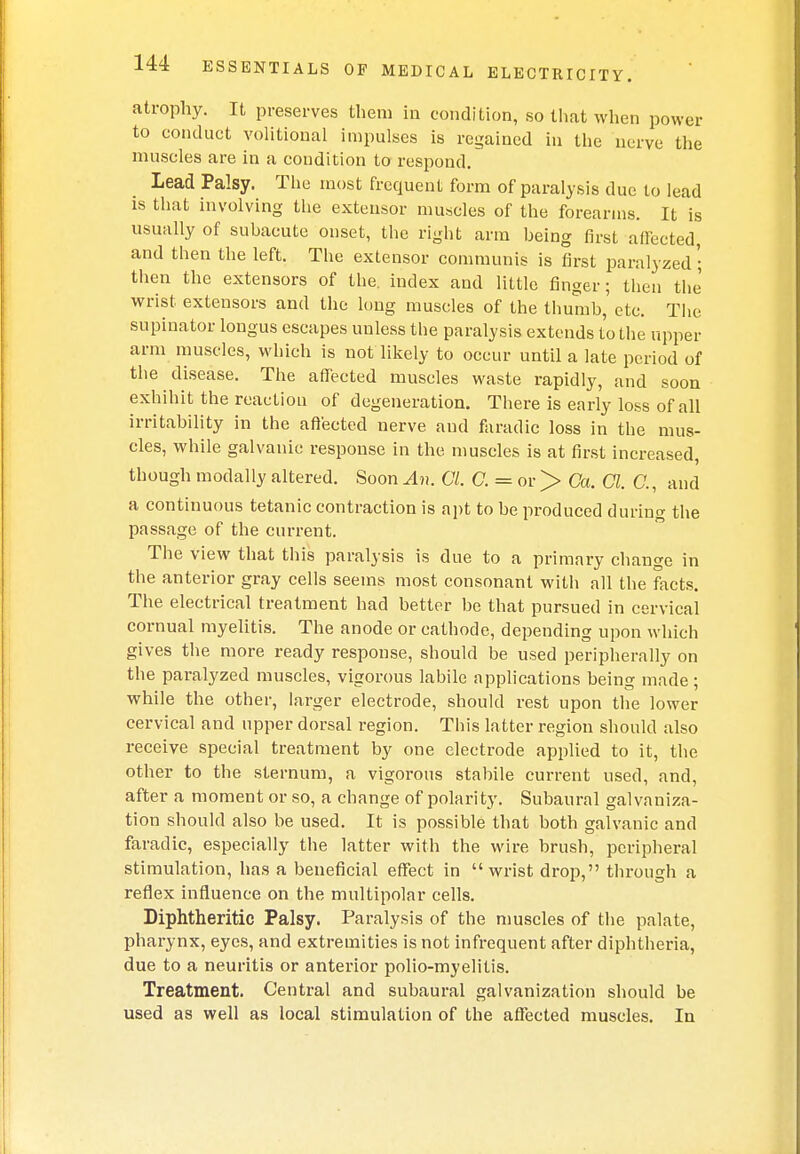 atrophy. It preserves them in condition, so that when power to conduct volitional impulses is regained in the nerve the muscles are in a condition to respond. Lead Palsy. The most frequent form of paralysis due to lead is that involving the extensor muscles of the forearms. It is usually of subacute onset, the right arm being first affected, and then the left. The extensor communis is first paralyzed • then the extensors of the. index and little finger; then the wrist extensors and the long muscles of the thumb,'etc. The supinator longus escapes unless the paralysis extends to the upper arm muscles, which is not likely to occur until a late period of the disease. The affected muscles waste rapidhy, and soon exhibit the reaction of degeneration. There is early loss of all irritability in the affected nerve aud faradic loss in the mus- cles, while galvanic response in the muscles is at first increased, though modally altered. Soon An. CI, C. = or > Ca. a. C, and a continuous tetanic contraction is apt to be produced during the passage of the current. The view that this paralysis is due to a primary change in the anterior gray cells seems most consonant with all the facts. The electrical treatment had better be that pursued in cervical cornual myelitis. The anode or cathode, depending upon which gives the more ready response, should be used peripherally on the paralyzed muscles, vigorous labile applications being made ; while the other, larger electrode, should rest upon the lower cervical and upper dorsal region. This latter region should also receive special treatment by one electrode applied to it, the other to the sternum, a vigorous stabile current used, and, after a moment or so, a change of polarity. Subaural galvaniza- tion should also be used. It is possible that both galvanic and faradic, especially the latter with the wire brush, peripheral stimulation, has a beneficial effect in wrist drop, through a reflex influence on the multipolar cells. Diphtheritic Palsy. Paralysis of the muscles of the palate, pharynx, eyes, and extremities is not infrequent after diphtheria, due to a neuritis or anterior polio-myelitis. Treatment. Central and subaural galvanization should be used as well as local stimulation of the affected muscles. In