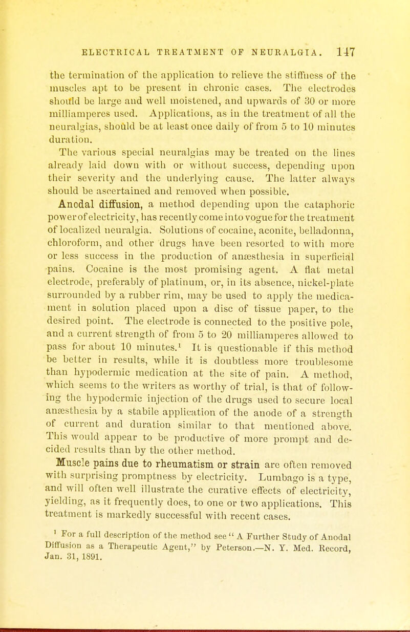 the termination of the application to relieve the stiffness of the muscles apt to he present in chronic cases. The electrodes should be large and well moistened, and upwards of 30 or more milliamperes used. Applications, as in the treatment of all the neuralgias, should be at least once daily of from 5 to 10 minutes duration. The various special neuralgias may be treated on the lines already laid down with or without success, depending upon their severity and the underlying cause. The latter always should be ascertained and removed when possible. Anodal diffusion, a method depending upon the cataphoric power of electricity, has recently come into vogue for the treatment of localized neuralgia. Solutions of cocaine, aconite, belladonna, chloroform, and other drugs have been resorted to with more or less success in the production of anaesthesia in superficial pains. Cocaine is the most promising agent. A flat metal electrode, preferably of platinum, or, in its absence, nickel-plate surrounded by a rubber rim, may be used to apply the medica- ment in solution placed upon a disc of tissue paper, to the desired point. The electrode is connected to the positive pole, and a current strength of from 5 to 20 milliamperes allowed to pass for about 10 minutes.1 It is questionable if this method be better in results, while it is doubtless more troublesome than hypodermic medication at the site of pain. A method, which seems to the writers as worthy of trial, is that of follow- ing the hypodermic injection of the drugs used to secure local anaesthesia by a stabile application of the anode of a strength of current and duration similar to that mentioned above. This would appear to be productive of more prompt and de- cided results than by the other method. Muscle pains due to rheumatism or strain are often removed with surprising promptness by electricity. Lumbago is a type, and will often well illustrate the curative effects of electricity, yielding, as it frequently does, to one or two applications. This treatment is markedly successful with recent cases. 1 For a full description of the method see  A Further Study of Anodal Diffusion as a Therapeutic Agent, by Peterson.—N. Y. Med. Record, Jan. 31, 1891.