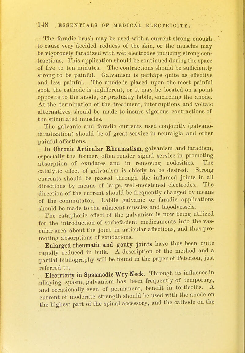 The faradic brush may be used with a current strong enough . to cause very decided redness of the skin,, or the muscles may be vigorously faradized with wet electrodes inducing strong con- tractions. This application should be continued during the space of five to ten minutes. The contractions should be sufficiently strong to be painful. Galvanism is perhaps quite as effective and less painful. The anode is placed upon the most painful spot, the cathode is indifferent, or it may be located on a point opposite to the anode, or gradually labile, encircling the anode. At the termination of the treatment, interruptions and voltaic alternatives should be made to insure vigorous contractions of the stimulated muscles. The galvanic and faradic currents used conjointly (galvano- faradization) should be of great service in neuralgia and other painful affections. In Chronic Articular Rheumatism, galvanism and faradism, especially the former, often render signal service in promoting absorption of exudates and in removing nodosities. The catalytic effect of galvanism is chiefly to be desired. Strong currents should be passed through the inflamed joints in all directions by means of large, well-moistened electrodes. The direction of the current should be frequently changed by means of the commutator. Labile galvanic or faradic applications should be made to the adjacent muscles and bloodvessels. The cataphoric effect of the galvanism is now being utilized for the introduction of sorbefacient medicaments into the vas- cular area about the joint in articular affections, and thus pro- moting absorptions of exudations. Enlarged rheumatic and gouty joints have thus been quite rapidly reduced in bulk. A description of the method and a partial bibliography will be found in the paper of Peterson, just referred to. Electricity in Spasmodic Wry Neck. Through its influence in allaying spasm, galvanism has been frequently of temporary, and occasionally even of permanent, benefit in torticollis. A current of moderate strength should be used with the anode on the highest, part of the spinal accessory, and the cathode on the