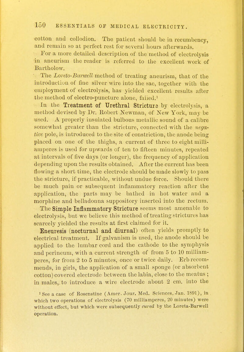 cotton and collodion. The patient should be in recumbency, and remain so at perfect rest for several hours afterwards. For a more detailed description of the method of electrolysis in aneurism the reader is referred to the excellent work of Bartholow. The Loreto-Barwell method of treating aneurism, that of the introduction of fine silver wire into the sac, together with the employment of electrolysis, has yielded excellent results after the method of electro-puncture alone, failed.1 In the Treatment of Urethral Stricture by electrolysis, a method devised by Dr. Robert Newman, of New York, may be used. A properly insulated bulbous metallic sound of a calibre somewhat greater than the stricture, connected with the nega- tive pole, is introduced to the site of constriction, the anode being placed on one of the thighs, a current of three to eight milli- amperes is used for upwards of ten to fifteen minutes, repeated at intervals of five days (or longer), the frequency of application depending upon the results obtained. After the current has been flowing a short time, the electrode should be made slowly to pass the stricture, if practicable, without undue force. Should there be much pain or subsequent inflammatory reaction after the application, the parts may be bathed in hot water and a morphine and belladonna suppository inserted into the rectum. The Simple Inflammatory Stricture seems most amenable to electrolysis, but we believe this method of treating strictures has scarcely yielded the results at first claimed for it. Eneuresis (nocturnal and diurnal) often yields promptly to electrical treatment. If galvanism is used, the anode should be applied to the lumbar cord and the cathode to the symphysis and perineum, with a current strength of from 5 to 10 milliam- peres, for from 2 to 5 minutes, once or twice daily. Erb recom- mends, in girls, the application of a small sponge (or absorbent cotton) covered electrode between the labia, close to the meatus ; in males,, to introduce a wire electrode about 2 cm. into the 1 See a case of Kosenstine (Amer. Jour. Med. Sciences, Jan. 1891), in which two operations of electrolysis (70 milliamperes, 20 minutes) were without effect, but which were subsequently cured by the Loreta-Barwell operation.