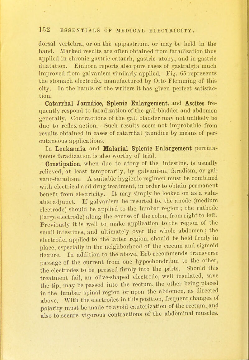 dorsal vertebra, or on the epigastrium, or may be held in the hand. Marked results are often obtained from faradization thus applied in chronic gastric catarrh, gastric atony, and in gastric dilatation. Einhorn reports also pure cases of gastralgia much improved from galvanism similarly applied. Fig. 65 represents the stomach electrode, manufactured by Otto Elemming of this city. In the hands of the writers it has given perfect satisfac- tion. Catarrhal Jaundice, Splenic Enlargement, and Ascites fre- quently respond to faradization of the gall-bladder and abdomen generally. Contractions of the gall bladder may not unlikely be due to reflex action. Such results seem not improbable from results obtained in cases of catarrhal jaundice by means of per- cutaneous applications. In Leukaemia and Malarial Splenic Enlargement percuta- neous faradization is also worthy of trial. Constipation, when due to atony of the intestine, is usually relieved, at least temporarily, by galvanism, faradism, or gal- vano-faradism. A suitable hygienic regimen must be combined with electrical and drug treatment, in order to obtain permanent benefit from electricity. It may simply be looked on as a valu- able adjunct. If galvanism be resorted to, the anode (medium electrode) should be applied to the lumbar region ; the cathode (large electrode) along the course of the colon, from right to left. Previously it is well to make application to the region of the small intestines, and ultimately over the whole abdomen; the electrode, applied to the latter region, should be held firmly in place, especially in the neighborhood of the csecum and sigmoid flexure. In addition to the above, Erb recommends transverse passage of the current from one hypochondrium to the other, the electrodes to be pressed firmly into the parts. Should this treatment fail, an olive-shaped electrode, well insulated, save the tip, may be passed into the rectum, the other being placed in the lumbar spinal region or upon the abdomen, as directed above. With the electrodes in this position, frequent changes of polarity must be made to avoid cauterization of the rectum, and also to secure vigorous contractions of the abdominal muscles.