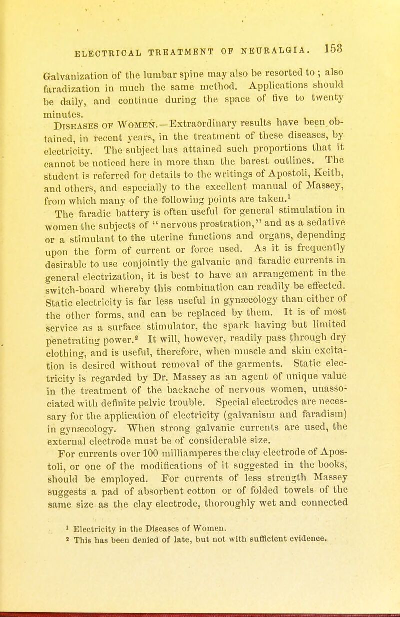 Galvanization of the lumbar spine may also be resorted to ; also faradization in much the same method. Applications should be daily, aud continue during the space of five to twenty minutes. Diseases of Women.—Extraordinary results have been ob- tained, in recent years, in the treatment of these diseases, by electricity. The subject has attained such proportions that it cannot be noticed here in more than the barest outlines. The student is referred for details to the writings of Apostoli, Keith, and others, and especially to the excellent manual of Massey, from which many of the following points are taken.1 The faradic battery is often useful for general stimulation in women the subjects of  nervous prostration, and as a sedative or a stimulant to the uterine functions and organs, depending upon the form of current or force used. As it is frequently desirable to use conjointly the galvanic and faradic currents in general electrization, it is best to have an arrangement in the switch-board whereby this combination can readily be effected. Static electricity is far less useful in gynaecology than either of the other forms, and can be replaced by them. It is of most service as a surface stimulator, the spark having but limited penetrating power.2 It will, however, readily pass through dry clothing, and is useful, therefore, when muscle and skin excita- tion is desired without removal of the garments. Static elec- tricity is regarded by Dr. Massey as an agent of unique value in the treatment of the backache of nervous women, unasso- ciated with definite pelvic trouble. Special electrodes are neces- sary for the application of electricity (galvanism and faradism) in gynaecology. When strong galvanic currents are used, the external electrode must be of considerable size. For currents over 100 milliamperes the clay electrode of Apos- toli, or one of the modifications of it suggested in the books, should be employed. For currents of less strength Massey suggests a pad of absorbent cotton or of folded towels of the same size as the clay electrode, thoroughly wet and connected 1 Electricity in the Diseases of Women. 2 This has been denied of late, but not with sufficient evidence.