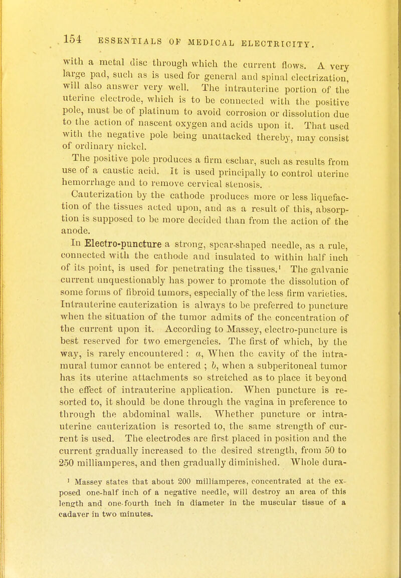 with a metal disc through which the current flows. A very large pad, such as is used for general and spinal electrization, will also answer very well. The intrauterine portion of the uterine electrode, which is to be connected with the positive pole, must be of platinum to avoid corrosion or dissolution due to the action of nascent oxygen and acids upon it. That used with the negative pole being unattacked thereby, may consist of ordinary nickel. The positive pole produces a firm eschar, such as results from use of a caustic acid. It is used principally to control uterine hemorrhage and to remove cervical stenosis. Cauterization by the cathode produces more or less liquefac- tion of the tissues acted upon, and as a result of this, absorp- tion is supposed to be more decided than from the action of the anode. In Electro-puncture a strong, spear-shaped needle, as a rule, connected with the cathode and insulated to within half iuch of its point, is used for penetrating the tissues.1 The galvanic current unquestionably has power to promote the dissolution of some forms of fibroid tumors, especially of the less firm varieties. Intrauterine cauterization is always to be preferred to puncture when the situation of the tumor admits of the concentration of the current upon it. According to Massey, electro-puncture is best reserved for two emergencies. The first of which, by the way, is rarely encountered : a, When the cavity of the intra- mural tumor cannot be entered ; when a subperitoneal tumor has its uterine attachments so stretched as to place it beyond the effect of intrauterine application. When puncture is re- sorted to, it should be done through the vagina in preference to through the abdominal walls. Whether puncture or intra- uterine cauterization is resorted to, the same strength of cur- rent is used. The electrodes are first placed in position and the current gradually increased to the desired strength, from 50 to 250 milliamperes, and then gradually diminished. Whole dura- 1 Massey states that about 200 milliamperes, concentrated at the ex- posed one-half inch of a negative needle, will destroy an area of this length and one-fourth inch in diameter in the muscular tissue of a cadaver in two minutes.