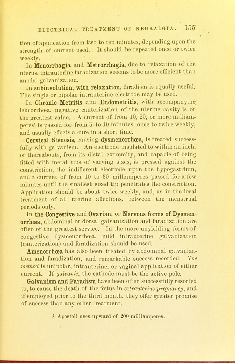 tion of application from two to ten minutes, depending upon the strength of current used. It should be repeated once or twice weekly. In Menorrhagia and Metrorrhagia, due to relaxation of the uterus, intrauterine faradization seeems to be more efficient tiiau auodal galvanization. In subinvolution, with relaxation, faradism is (squally useful. The single or bipolar intrauterine electrode may be used. In Chronic Metritis and Endometritis, with accompanying leucorrhoea, negative cauterization of the uterine cavity is of the greatest value. A current of from 10, 20, or more milliam- peres1 is passed for from 5 to 10 minutes, once to twice weekly, and usually effects a cure in a short time. Cervical Stenosis, causing dysmenorrhoea, is treated success- fully with galvanism. An electrode insulated to within an inch, or thereabouts, from its distal extremity, and capable of being fitted with metal tips of varying sizes, is pressed against the constriction, the indifferent electrode upon the hypogastrium, and a current of from 10 to 30 milliamperes passed for a few minutes until the smallest sized tip penetrates the constriction. Application should be about twice weekly, and, as in the local treatment of all uterine affections, between the menstrual periods only. In the Congestive and Ovarian, or Nervous forms of Dysmen- orrhoea, abdominal or dorsal galvanization and faradization are often of the greatest service. In the more unyielding forms of congestive dysmenorrhoea, mild intrauterine galvanization (cauterization) and faradization should be used. Amenorrhcea has also been treated by abdominal galvaniza- tion and faradization, and remarkable success recorded. The method is unipolar, intrauterine, or vaginal application of either current. If galvanic, the cathode must be the active pole. Galvanism and Faradism have been often successfully resorted to, to cause the death of the foetus in extrauterine pregnancy, and if employed prior to the third month, they offer greater promise of success than any other treatment. 1 Apostoli uses upward of 200 milliamperes.