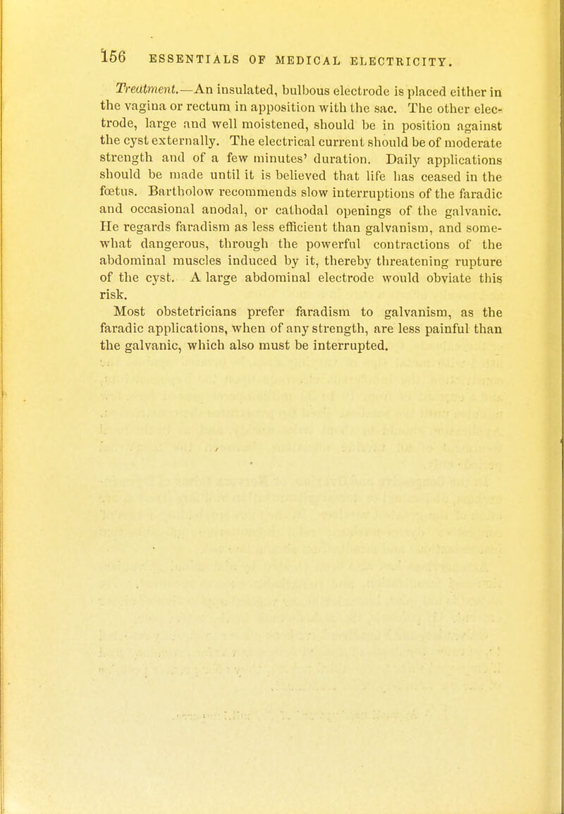 Treatment.—An insulated, bulbous electrode is placed either in the vagina or rectum in apposition with the sac. The other elec- trode, large and well moistened, should be in position against the cyst externally. The electrical current should be of moderate strength and of a few minutes' duration. Daily applications should be made until it is believed that life has ceased in the foetus. Bartholow recommends slow interruptions of the faradic and occasional anodal, or cathodal openings of the galvanic. He regards faradism as less efficient than galvanism, and some- what dangerous, through the powerful contractions of the abdominal muscles induced by it, thereby threatening rupture of the cyst. A large abdominal electrode would obviate this risk. Most obstetricians prefer faradism to galvanism, as the faradic applications, when of any strength, are less painful than the galvanic, which also must be interrupted.