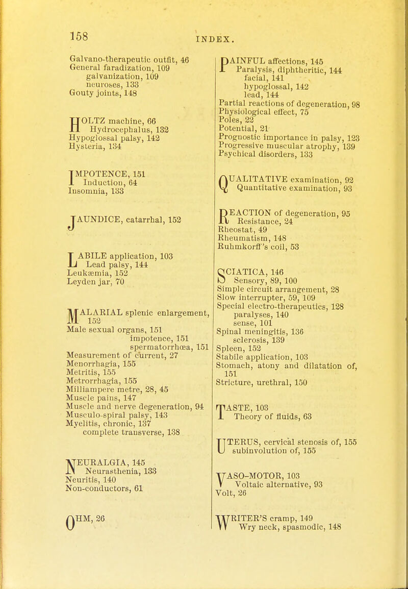 Galvano-therapeutic outfit, 46 General faradization, 109 galvanization, 109 neuroses, 133 Gouty joints, 148 HOLTZ machine, 66 Hydrocephalus, 132 Hypoglossal palsy, 142 Hysteria, 134 IMPOTENCE, 151 1 Induction, 64 Insomnia, 133 JAUNDICE, catarrhal, 152 LABILE application, 103 Lead palsy, 144 Leukaemia, 152 Leyden jar, 70 j^ALARIAL splenic enlargement, Male sexual organs, 151 impotence, 151 spermatorrhoea, 151 Measurement of current, 27 Menorrhagia, 155 Metritis, 155 Metrorrhagia, 155 Milliampere metre, 28, 45 Muscle pains, 147 Muscle and nerve degeneration, 94 Musculo-spiral palsy, 143 Myelitis, chronic, 137 complete transverse, 138 NEURALGIA, 145 Neurasthenia, 133 Neuritis, 140 Non-conductors, 61 0 HM, 26 PAINFUL affections, 145 Paralysis, diphtheritic, 144 facial, 141 hypoglossal, 142 lead, 144 Partial reactions of degeneration, 98 Physiological effect, 75 Poles, 22 Potential, 21 Prognostic importance in palsy, 123 Progressive muscular atrophy, 139 Psychical disorders, 133 QUALITATIVE examination, 92 Quantitative examination, 93 REACTION of degeneration, 95 Resistance, 24 Rheostat, 49 Rheumatism, 148 Ruhmkorff's coil, 53 SCIATICA, 146 Sensory, 89, 100 Simple circuit arrangement, 28 Slow interrupter, 59, 109 Special electro-therapeutics, 128 paralyses, 140 sense, 101 Spinal meningitis, 136 sclerosis, 139 Spleen, 152 Stabile application, 103 Stomach, atony and dilatation of, 151 Stricture, urethral, 150 TASTE, 103 Theory of fluids, 63 UTERUS, cervical stenosis of, 155 subinvolution of, 155 T7ASO-MOTOR, 103 V Voltaic alternative, 93 Volt, 26 WRITER'S cramp, 149 Wry neck, spasmodic, 148