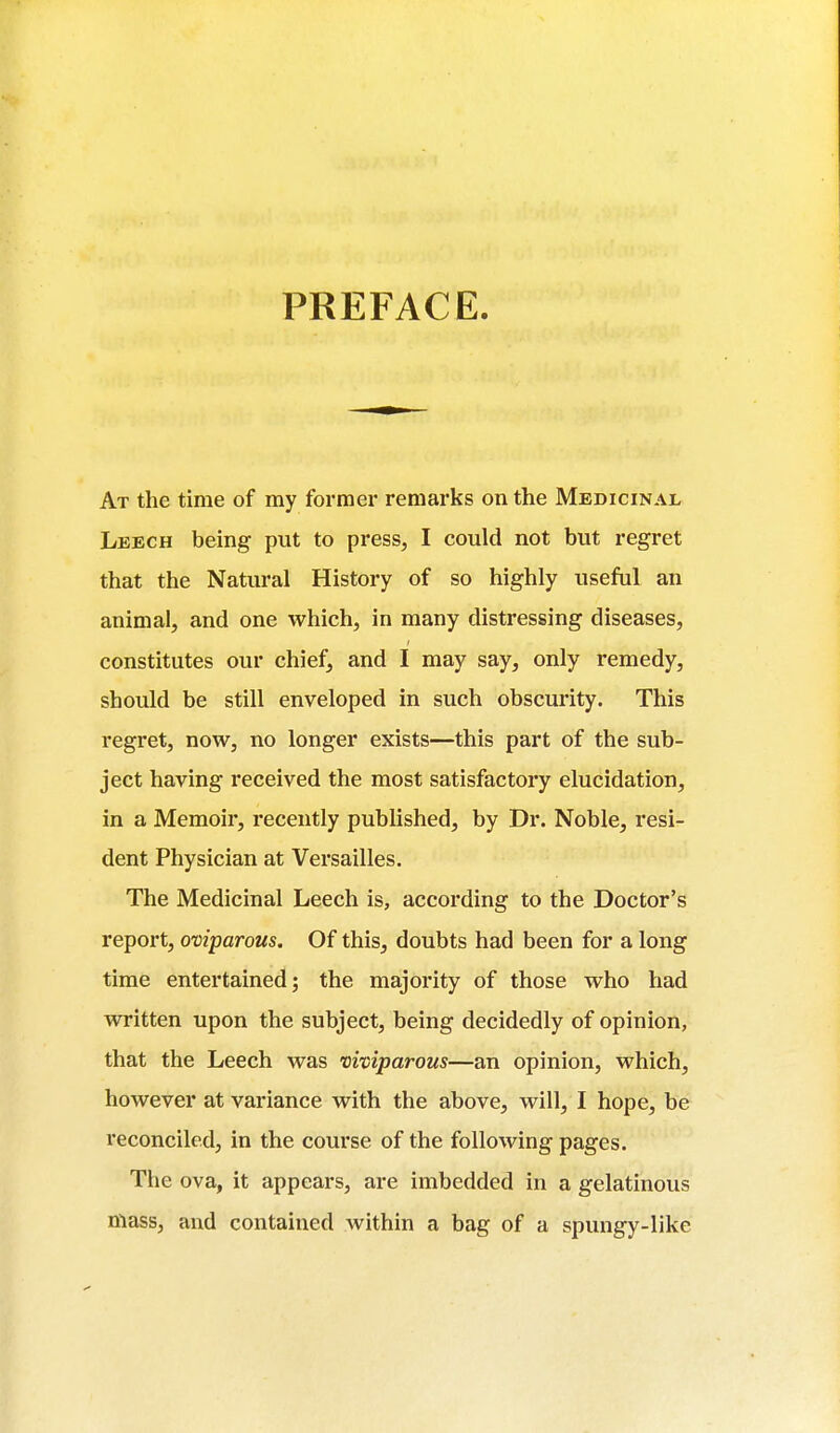 PREFACE. At the time of my former remarks on the Medicinal Leech being put to press, I could not but regret that the Natural History of so highly useful an animal, and one which, in many distressing diseases, constitutes our chief, and I may say, only remedy, should be still enveloped in such obscurity. This regret, now, no longer exists—this part of the sub- ject having received the most satisfactory elucidation, in a Memoir, recently published, by Dr. Noble, resi- dent Physician at Versailles. The Medicinal Leech is, according to the Doctor's report, oviparous. Of this, doubts had been for a long time entertained; the majority of those who had written upon the subject, being decidedly of opinion, that the Leech was viviparous—an opinion, which, however at variance with the above, will, I hope, be reconciled, in the course of the following pages. The ova, it appears, are imbedded in a gelatinous mass, and contained within a bag of a spungy-like