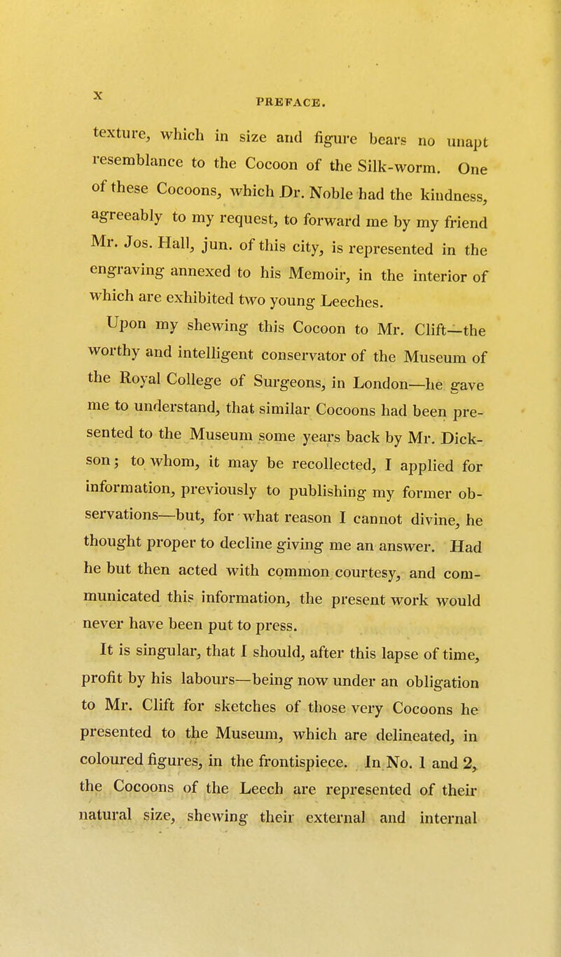 texture, which in size and figure bears no unapt resemblance to the Cocoon of the Silk-worm. One of these Cocoons, which Dr. Noble had the kindness, agreeably to my request, to forward me by my friend Mr. Jos. Hall, jun. of this city, is represented in the engraving annexed to his Memoir, in the interior of which are exhibited two young Leeches. Upon my shewing this Cocoon to Mr. Clift—the worthy and intelligent conservator of the Museum of the Royal College of Surgeons, in London—he gave me to understand, that similar Cocoons had been pre- sented to the Museum some years back by Mr. Dick- son; to whom, it may be recollected, I applied for information, previously to publishing my former ob- servations—but, for what reason I cannot divine, he thought proper to decline giving me an answer. Had he but then acted with common courtesy, and com- municated this information, the present work would never have been put to press. It is singular, that I should, after this lapse of time, profit by his labours—being now under an obligation to Mr. Clift for sketches of those very Cocoons he presented to the Museum, which are delineated, in coloured figures, in the frontispiece. In No. 1 and 2, the Cocoons of the Leech are represented of their natural size, shewing their external and internal