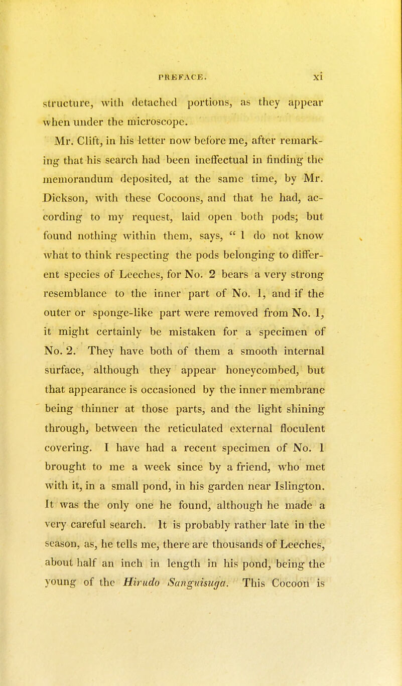 structure, Avith detached portions, as they appear when under the microscope. Mr. Clift, in his letter now before me^ after remark- ing that his search had been ineffectual in finding the memorandum deposited, at the same time, by Mr. Dickson, with these Cocoons, and that he had, ac- cording to my request, laid open both pods; but found nothing within them, says,  1 do not know what to think respecting the pods belonging to differ- ent species of Leeches, for No. 2 bears a very strong resemblance to the inner part of No. 1, and if the outer or sponge-like part were removed from No. 1, it might certainly be mistaken for a specimen of No. 2. They have both of them a smooth internal surface, although they appear honeycombed, but that appearance is occasioned by the inner membrane being thinner at those parts, and the light shining through, between the reticulated external floculent covering. I have had a recent specimen of No. 1 brought to me a week since by a friend, who met with it, in a small pond, in his garden near Islington. It was the only one he found, although he made a very careful search. It is probably rather late in the season, as, he tells me, there are thousands of Leeches, about half an inch in length in his pond, being the young of the Hirudo Sunguisurja. This Cocoon is