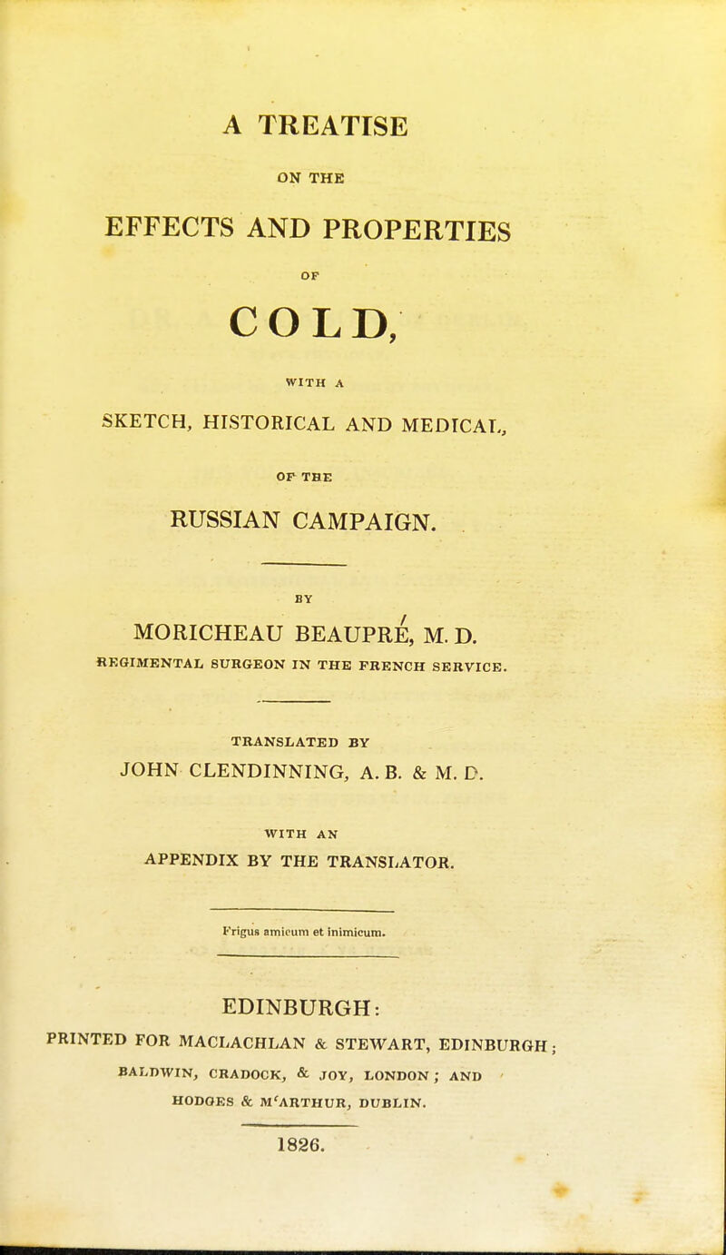 A TREATISE ON THE EFFECTS AND PROPERTIES OF COLD, WITH A SKETCH, HISTORICAL AND MEDICAL, OP THE RUSSIAN CAMPAIGN. BY MORICHEAU BEAUPRE, M. D. REGIMENTAL SURGEON IN THE FRENCH SERVICE. TRANSLATED BY JOHN CLENDINNING, A. B. & M. D. WITH AN APPENDIX BY THE TRANSLATOR. l''rigU8 amicum et inimicum. EDINBURGH: PRINTED FOR MACLACHLAN & STEWART, EDINBURGH ; BALDWIN, CRADOCK, & JOY, LONDON; AND HODGES & M'ARTHUR, DUBLIN. 1826.