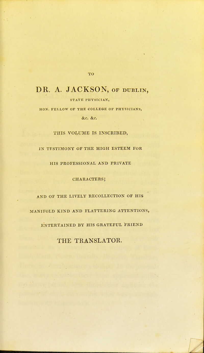 TO DR. A. JACKSON, op dublin, STATE THYSICIAV, HON. FELLOW OF THE COLLEGE OF PHYStCIANS, &C. &C. THIS VOLUME IS INSCRIBED, in testimony of the high esteem for his professional and private characters; and of the lively recollection of his manifold kind and flattering attentions, entertained by his grateful friend THE TRANSLATOR.