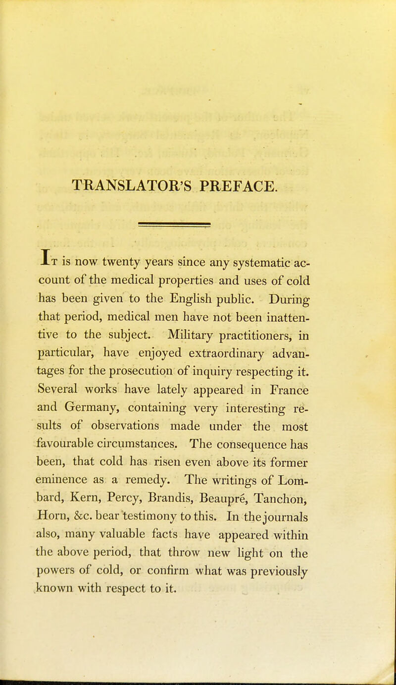 TRANSLATOR'S PREFACE. It is now twenty years since any systematic ac- count of the medical properties and uses of cold has been given to the English public. During that period, medical men have not been inatten- tive to the subject. Military practitioners, in particular, have enjoyed extraordinary advan- tages for the prosecution of inquiry respecting it. Several works have lately appeared in Franco and Germany, containing very interesting re- sults of observations made under the most favourable circumstances. The consequence has been, that cold has risen even above its former eminence as a remedy. The writings of Lom- bard, Kern, Percy, Brandis, Beaupré, Tanchon, Horn, &c. bear testimony to this. In the journals also, many valuable facts have appeared within the above period, that throw new light on the powers of cold, or confirm what was previously known with respect to it.