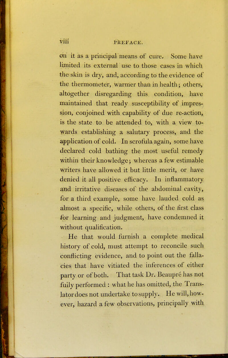 on it as a principal means of cure. Some have limited its external use to those cases in which the skin is dry, and, according to the evidence of the thermometer, warmer than in health ; others, altogether disregarding this condition, have maintained that ready susceptibility of impres- sion, conjoined with capability of due re-action, is the state to be attended to, with a view to- wards establishing a salutary process, and the application of cold. In scrofula again, some have declared cold bathing the most useful remedy within their knowledge j whereas a few estimable writers have allowed it but little merit, or have denied it all positive efficacy. In inflammatory and irritative diseases of the abdominal cavity, for a third example, some have lauded cold as almost a specific, while others, of the first class for learning and judgment, have condemned it without qualification. He that would furnish a complete medical history of cold, must attempt to reconcile such conflicting evidence, and to point out the falla- cies that have vitiated the inferences of either party or of both. That task Dr. Beaupré has not fully performed : what he has omitted, the Trans- lator does not undertake to supply. He will, how- ever, hazard a few observations, principally with