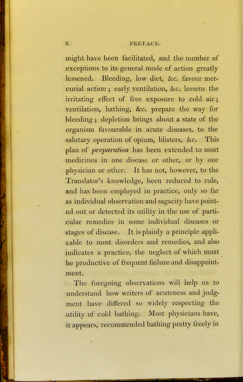 might have been facilitated, and the number of exceptions to its general mode of action greatly lessened. Bleeding, low diet, &c. favour mer- curial action ; early ventilation, &c. lessens the irritating effect of free exposure to cold air ; ventilation, bathing, &c. prepare the way for bleeding ; depletion brings about a state of the organism favourable in acute diseases, to the salutary operation of opium, blisters, &c. This plan of preparation has been extended to most medicines in one disease or other, or by one physician or other. It has not, however, to the Translator's knowledge, been reduced to rule, and has been employed in practice, only so far as individual observation and sagacity have point- ed out or detected its utility in the use of parti- cular remedies in some individual diseases or stages of disease. It is plainly a principle appli- cable to most disorders and remedies, and also indicates a practice, the neglect of which must be productive of frequent failure and disappoint- ment. The foregoing observations will help us to understand how writers of acuteness and judg- ment have differed so widely respecting the utility of cold bathing. Most physicians have, it appears, recommended bathing pretty freely in
