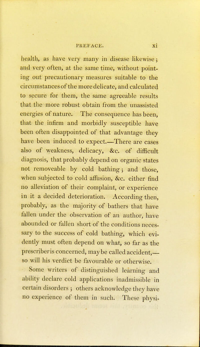 health, as have very many in disease likewise ; and very often, at the same time, without point- ing out precautionary measures suitable to the circumstances of the more delicate, and calculated to secure for them, the same agreeable results that the more robust obtain from the unassisted energies of nature. The consequence has been, that the infirm and morbidly susceptible have been often disappointed of that advantage they have been induced to expect.—There are cases also of weakness, delicacy, &c. of difficult diagnosis, that probably depend on organic states not immoveable by cold bathing ; and those, when subjected to cold affusion, &c. either find no alleviation of their complaint, or experience in it a decided deterioration. According then, probably, as the majority of bathers that have fallen under the observation of an author, have abounded or fallen short of the conditions neces- sary to the success of cold bathing, which evi- dently must often depend on what, so far as the prescriberis concerned, maybe called accident,— so will his verdict be favourable or otherwise. Some writers of distinguished learning and ability declare cold applications inadmissible in certain disorders ; others acknowledge they have no experience of them in such. These physi-