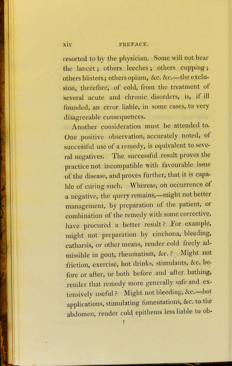 resorted to by the physician. Some will not bear the lancet ; others leeches ; others cupping ; others blisters ; others opium, &c. &c.—the exclu- sion, therefore, of cold, from the treatment of several acute and chronic disorders, is, if ill founded, an error liable, in some cases, to very disagreeable consequences. Another consideration must be attended to. One positive observation, accurately noted, of successful use of a remedy, is equivalent to seve- ral negatives. The successful result proves the practice not incompatible with favourable issue of the disease, and proves further, that it is capa- ble of curing such. Whereas, oh occurrence of a negative, the query remains,—might not better management, by preparation of the patient, or combination of the remedy with some corrective, have procured a better result? For example, might not preparation by cinchona, bleeding, catharsis, or other means, render cold freely ad- missible in gout, rheumatism, &c. ? Might riot friction, exercise, hot drinks, stimulants, &c. be- fore or after, or both before and after bathing, render that remedy more generally safe and ex- tensively useful ? Might not bleeding, &c—hot applications, stimulating fomentations, &c. to the abdomen, render cold epithems less liable to ob-