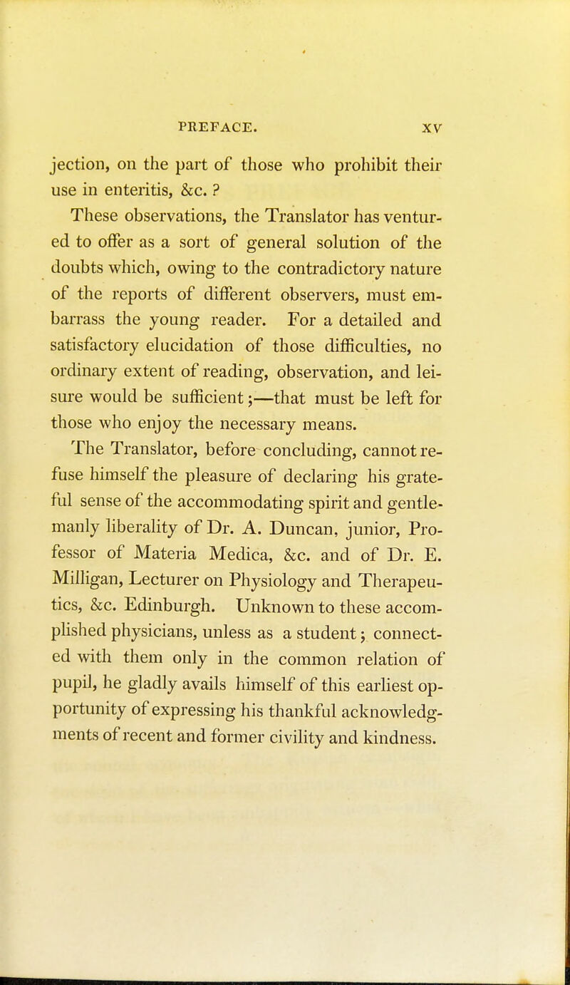 jection, on the part of those who prohibit their use in enteritis, &c. ? These observations, the Translator has ventur- ed to offer as a sort of general solution of the doubts which, owing to the contradictory nature of the reports of different observers, must em- barrass the young reader. For a detailed and satisfactory elucidation of those difficulties, no ordinary extent of reading, observation, and lei- sure would be sufficient that must be left for those who enjoy the necessary means. The Translator, before concluding, cannot re- fuse himself the pleasure of declaring his grate- ful sense of the accommodating spirit and gentle- manly liberality of Dr. A. Duncan, junior, Pro- fessor of Materia Medica, &c. and of Dr. E. Milligan, Lecturer on Physiology and Therapeu- tics, &c. Edinburgh. Unknown to these accom- plished physicians, unless as a student ; connect- ed with them only in the common relation of pupil, he gladly avails himself of this earliest op- portunity of expressing his thankful acknowledg- ments of recent and former civility and kindness.