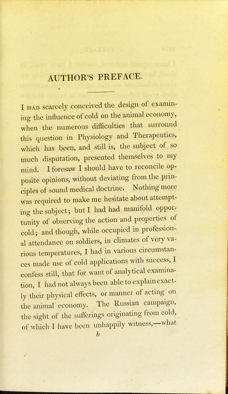 AUTHOR'S PREFACE. I h ad scarcely conceived the design of examin- ing the influence of cold on the animal economy, when the numerous difficulties that surround this question in Physiology and Therapeutics, which has been, and still is, the subject of so much disputation, presented themselves to my mind. I foresaw I should have to reconcile op- posite opinions, without deviating from the prin- ciples of sound medical doctrine. Nothing more was required to make me hesitate about attempt- ing the subject; but I had had manifold oppor- tunity of observing the action and properties of cold; and though, while occupied in profession- al attendance on soldiers, in climates of very va- rious temperatures, I had in various circumstan- ces made use of cold applications with success, I confess still, that for want of analytical examina- tion, I had not always been able to explain exact- ly their physical effects, or manner of acting on the animal economy. The Russian campaign, the sight of the sufferings originating from cold, of which I have been unhappily witness,—what b